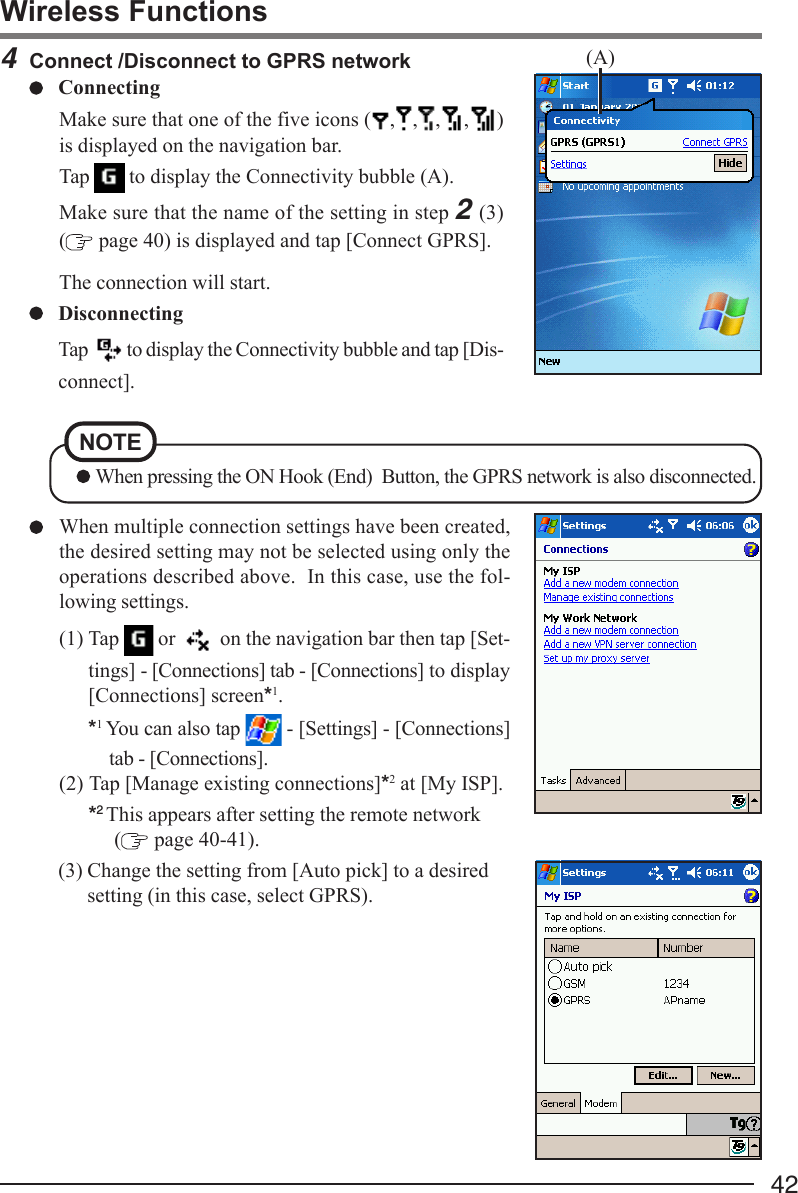 424Connect /Disconnect to GPRS networkConnectingMake sure that one of the five icons ( , , , , )is displayed on the navigation bar.Tap   to display the Connectivity bubble (A).Make sure that the name of the setting in step 2 (3)( page 40) is displayed and tap [Connect GPRS].The connection will start.DisconnectingTap   to display the Connectivity bubble and tap [Dis-connect].When multiple connection settings have been created,the desired setting may not be selected using only theoperations described above.  In this case, use the fol-lowing settings.(1) Tap   or   on the navigation bar then tap [Set-tings] - [Connections] tab - [Connections] to display[Connections] screen*1.*1 You can also tap   - [Settings] - [Connections]tab - [Connections].(2) Tap [Manage existing connections]*2 at [My ISP].*2 This appears after setting the remote network (  page 40-41).(3) Change the setting from [Auto pick] to a desiredsetting (in this case, select GPRS).Wireless Functions(A)NOTE When pressing the ON Hook (End)  Button, the GPRS network is also disconnected.