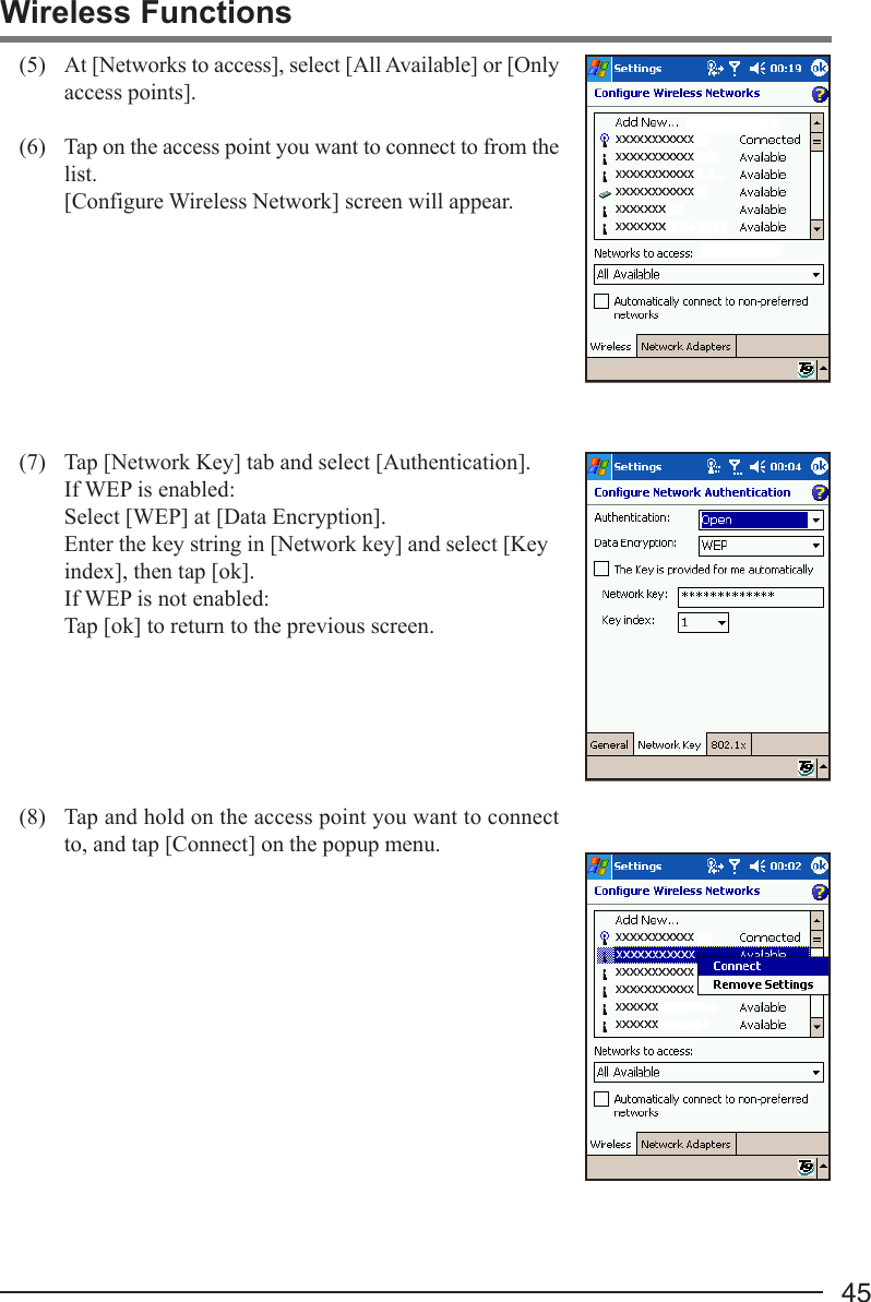 45Wireless Functions(5) At [Networks to access], select [All Available] or [Onlyaccess points].(6) Tap on the access point you want to connect to from thelist.[Configure Wireless Network] screen will appear.(7) Tap [Network Key] tab and select [Authentication].If WEP is enabled:Select [WEP] at [Data Encryption].Enter the key string in [Network key] and select [Keyindex], then tap [ok].If WEP is not enabled:Tap [ok] to return to the previous screen.(8) Tap and hold on the access point you want to connectto, and tap [Connect] on the popup menu.