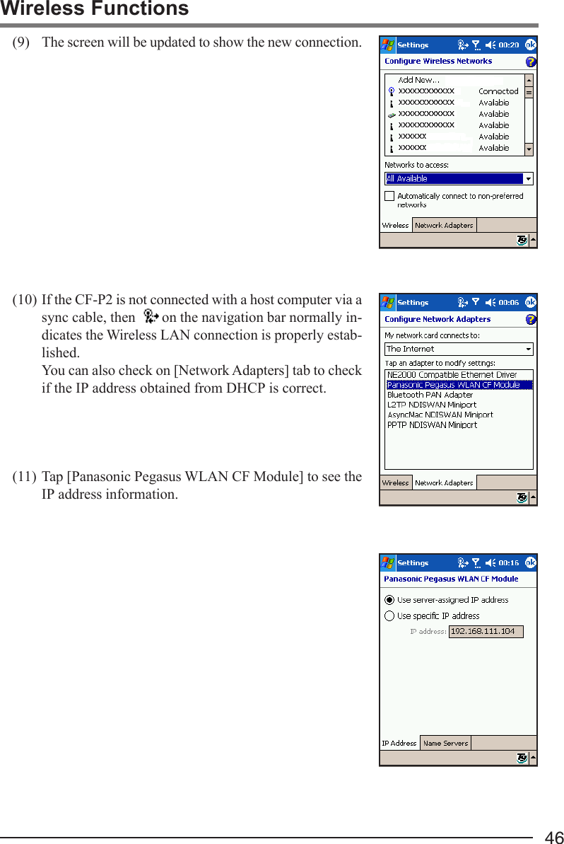 46Wireless Functions(9) The screen will be updated to show the new connection.(10) If the CF-P2 is not connected with a host computer via async cable, then  on the navigation bar normally in-dicates the Wireless LAN connection is properly estab-lished.You can also check on [Network Adapters] tab to checkif the IP address obtained from DHCP is correct.(11) Tap [Panasonic Pegasus WLAN CF Module] to see theIP address information.