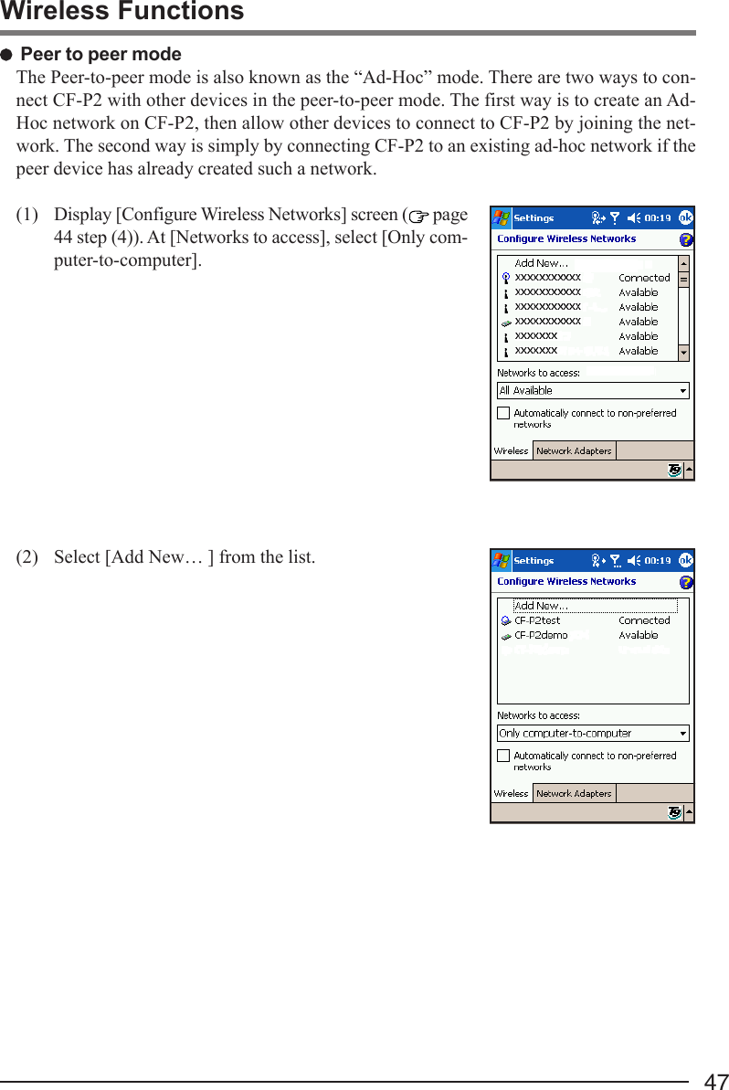 47Wireless Functions Peer to peer modeThe Peer-to-peer mode is also known as the “Ad-Hoc” mode. There are two ways to con-nect CF-P2 with other devices in the peer-to-peer mode. The first way is to create an Ad-Hoc network on CF-P2, then allow other devices to connect to CF-P2 by joining the net-work. The second way is simply by connecting CF-P2 to an existing ad-hoc network if thepeer device has already created such a network.(1) Display [Configure Wireless Networks] screen (  page44 step (4)). At [Networks to access], select [Only com-puter-to-computer].(2) Select [Add New… ] from the list.