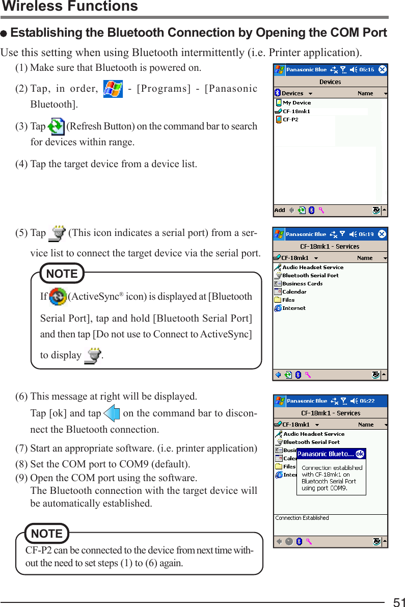 51(1) Make sure that Bluetooth is powered on.(2) Tap, in order,   - [Programs] - [PanasonicBluetooth].(3) Tap   (Refresh Button) on the command bar to searchfor devices within range.(4) Tap the target device from a device list.(5) Tap   (This icon indicates a serial port) from a ser-vice list to connect the target device via the serial port.(6) This message at right will be displayed.Tap [ok] and tap  on the command bar to discon-nect the Bluetooth connection.(7) Start an appropriate software. (i.e. printer application)(8) Set the COM port to COM9 (default).(9) Open the COM port using the software.The Bluetooth connection with the target device willbe automatically established.NOTECF-P2 can be connected to the device from next time with-out the need to set steps (1) to (6) again.Use this setting when using Bluetooth intermittently (i.e. Printer application).Wireless Functions Establishing the Bluetooth Connection by Opening the COM PortIf  (ActiveSync® icon) is displayed at [BluetoothSerial Port], tap and hold [Bluetooth Serial Port]and then tap [Do not use to Connect to ActiveSync]to display  .NOTE