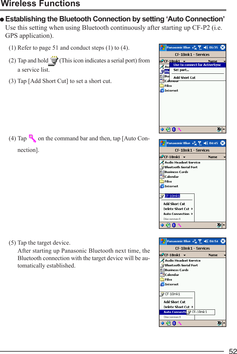 52(1) Refer to page 51 and conduct steps (1) to (4).(2) Tap and hold  (This icon indicates a serial port) froma service list.(3) Tap [Add Short Cut] to set a short cut.(4) Tap   on the command bar and then, tap [Auto Con-nection].(5) Tap the target device.After starting up Panasonic Bluetooth next time, theBluetooth connection with the target device will be au-tomatically established.Use this setting when using Bluetooth continuously after starting up CF-P2 (i.e.GPS application).Wireless Functions Establishing the Bluetooth Connection by setting ‘Auto Connection’