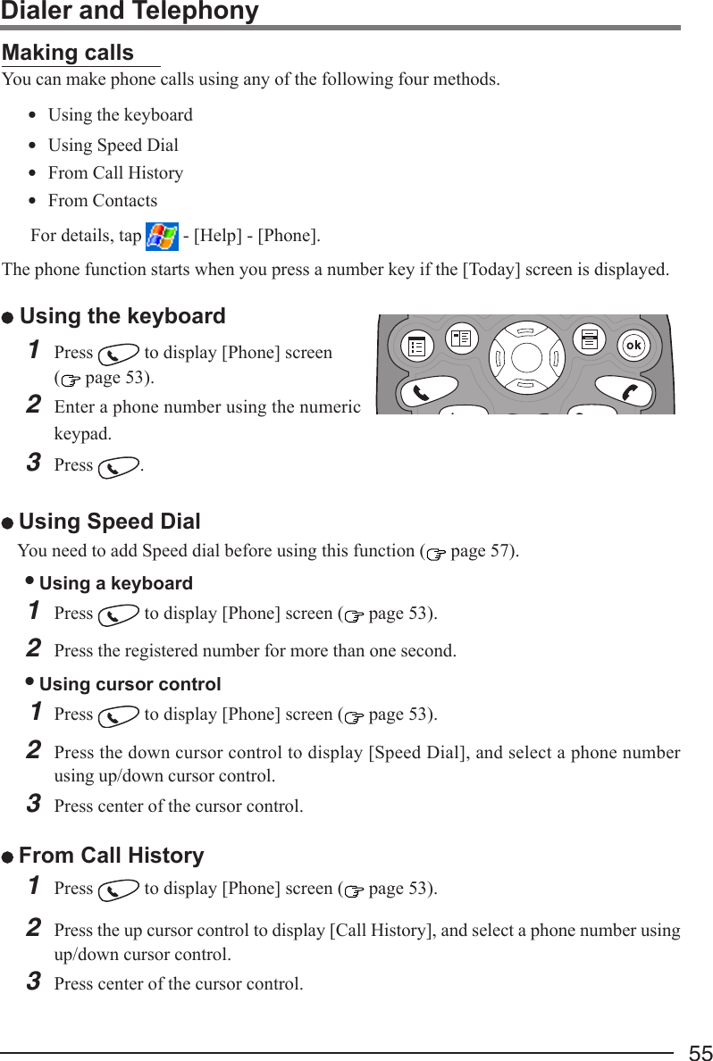 55Dialer and TelephonyMaking callsYou can make phone calls using any of the following four methods.• Using the keyboard• Using Speed Dial• From Call History• From Contacts For details, tap   - [Help] - [Phone].The phone function starts when you press a number key if the [Today] screen is displayed. Using the keyboard1Press   to display [Phone] screen( page 53).2Enter a phone number using the numerickeypad.3Press  . Using Speed DialYou need to add Speed dial before using this function ( page 57).• Using a keyboard1Press   to display [Phone] screen (  page 53).2Press the registered number for more than one second.• Using cursor control1Press   to display [Phone] screen (  page 53).2Press the down cursor control to display [Speed Dial], and select a phone numberusing up/down cursor control.3Press center of the cursor control. From Call History1Press   to display [Phone] screen (  page 53).2Press the up cursor control to display [Call History], and select a phone number usingup/down cursor control.3Press center of the cursor control.31