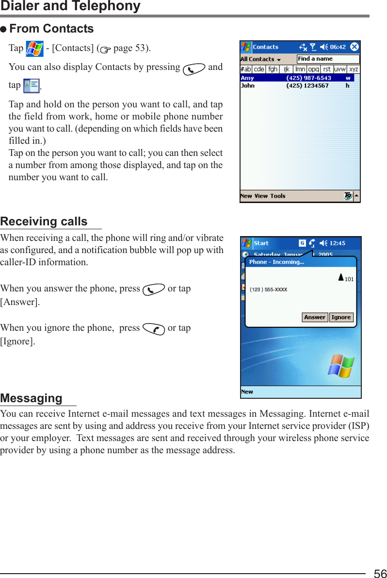 56Dialer and Telephony From ContactsTap   - [Contacts] (  page 53).You can also display Contacts by pressing   andtap  .Tap and hold on the person you want to call, and tapthe field from work, home or mobile phone numberyou want to call. (depending on which fields have beenfilled in.)Tap on the person you want to call; you can then selecta number from among those displayed, and tap on thenumber you want to call.Receiving callsWhen receiving a call, the phone will ring and/or vibrateas configured, and a notification bubble will pop up withcaller-ID information.When you answer the phone, press   or tap[Answer].When you ignore the phone,  press   or tap[Ignore].MessagingYou can receive Internet e-mail messages and text messages in Messaging. Internet e-mailmessages are sent by using and address you receive from your Internet service provider (ISP)or your employer.  Text messages are sent and received through your wireless phone serviceprovider by using a phone number as the message address.