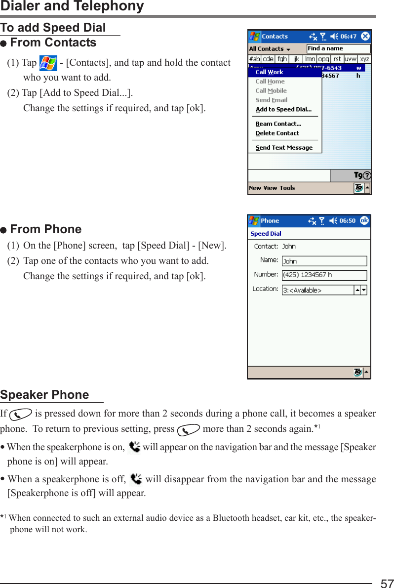 57Dialer and TelephonyTo add Speed Dial From Contacts(1) Tap   - [Contacts], and tap and hold the contactwho you want to add.(2) Tap [Add to Speed Dial...].Change the settings if required, and tap [ok]. From Phone(1) On the [Phone] screen,  tap [Speed Dial] - [New].(2) Tap one of the contacts who you want to add.Change the settings if required, and tap [ok].Speaker PhoneIf   is pressed down for more than 2 seconds during a phone call, it becomes a speakerphone.  To return to previous setting, press   more than 2 seconds again.*1• When the speakerphone is on,   will appear on the navigation bar and the message [Speakerphone is on] will appear.• When a speakerphone is off,   will disappear from the navigation bar and the message[Speakerphone is off] will appear.*1 When connected to such an external audio device as a Bluetooth headset, car kit, etc., the speaker-phone will not work.