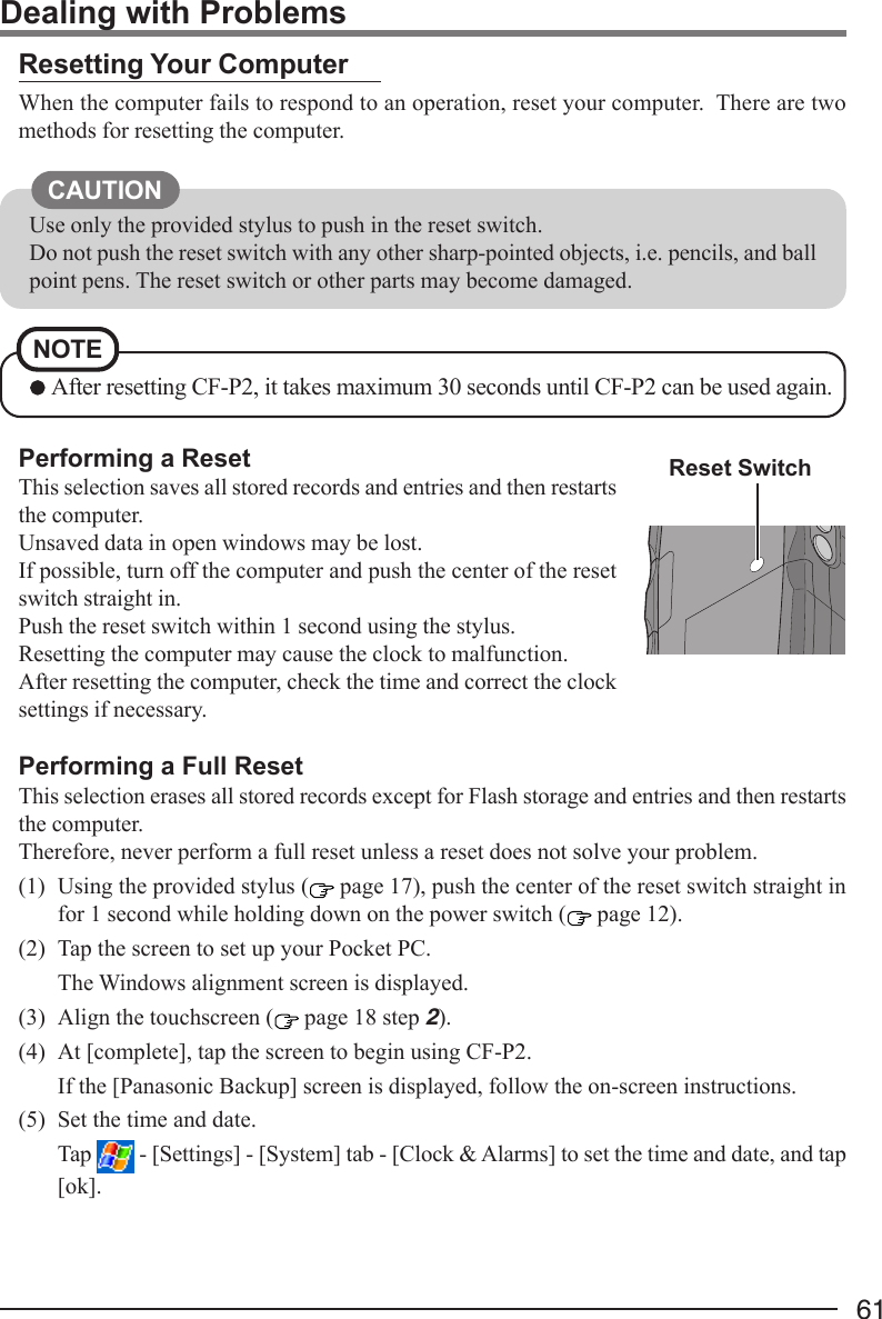 61Performing a ResetThis selection saves all stored records and entries and then restartsthe computer.Unsaved data in open windows may be lost.If possible, turn off the computer and push the center of the resetswitch straight in.Push the reset switch within 1 second using the stylus.Resetting the computer may cause the clock to malfunction.After resetting the computer, check the time and correct the clocksettings if necessary.Performing a Full ResetThis selection erases all stored records except for Flash storage and entries and then restartsthe computer.Therefore, never perform a full reset unless a reset does not solve your problem.(1) Using the provided stylus (  page 17), push the center of the reset switch straight infor 1 second while holding down on the power switch (  page 12).(2) Tap the screen to set up your Pocket PC.The Windows alignment screen is displayed.(3) Align the touchscreen (  page 18 step 2).(4) At [complete], tap the screen to begin using CF-P2.If the [Panasonic Backup] screen is displayed, follow the on-screen instructions.(5) Set the time and date.Tap   - [Settings] - [System] tab - [Clock &amp; Alarms] to set the time and date, and tap[ok].Resetting Your ComputerWhen the computer fails to respond to an operation, reset your computer.  There are twomethods for resetting the computer.Dealing with ProblemsUse only the provided stylus to push in the reset switch.Do not push the reset switch with any other sharp-pointed objects, i.e. pencils, and ballpoint pens. The reset switch or other parts may become damaged.CAUTIONReset SwitchNOTE After resetting CF-P2, it takes maximum 30 seconds until CF-P2 can be used again.