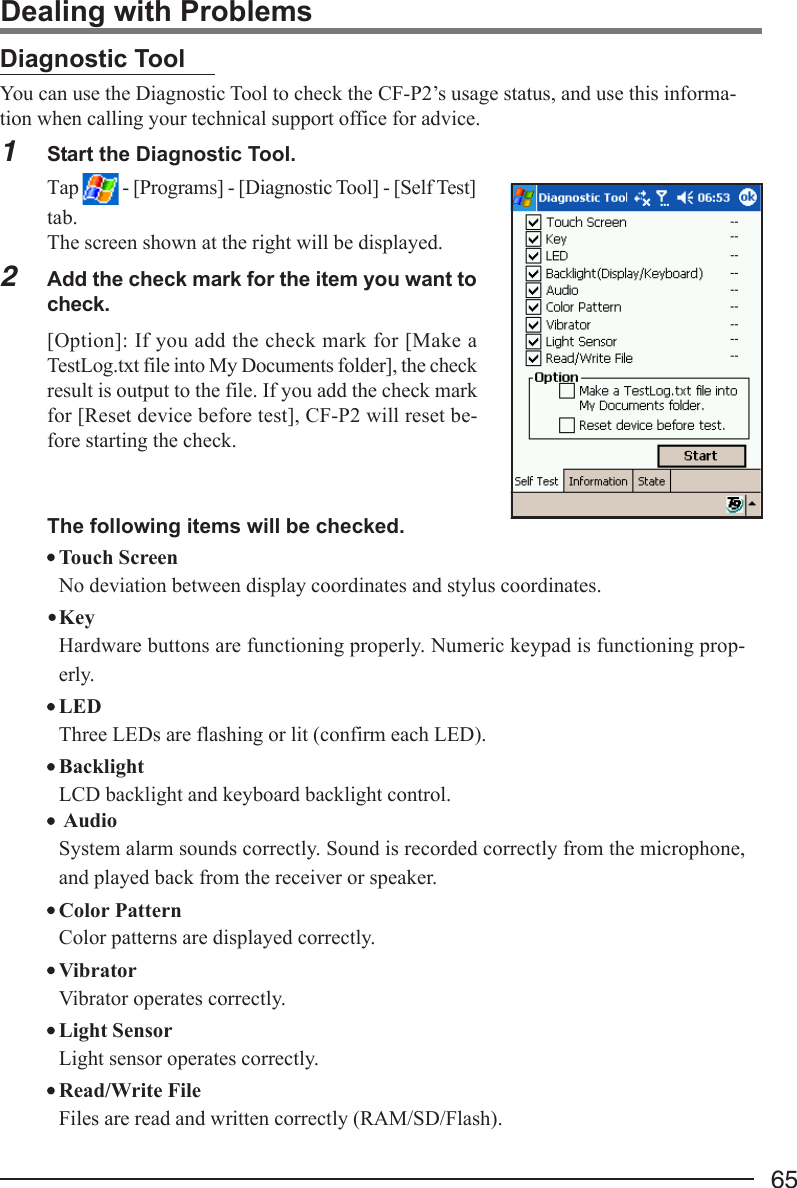 65Dealing with ProblemsDiagnostic ToolYou can use the Diagnostic Tool to check the CF-P2’s usage status, and use this informa-tion when calling your technical support office for advice.1Start the Diagnostic Tool.Tap   - [Programs] - [Diagnostic Tool] - [Self Test]tab.The screen shown at the right will be displayed.2Add the check mark for the item you want tocheck.[Option]: If you add the check mark for [Make aTestLog.txt file into My Documents folder], the checkresult is output to the file. If you add the check markfor [Reset device before test], CF-P2 will reset be-fore starting the check.The following items will be checked.Touch ScreenNo deviation between display coordinates and stylus coordinates.•KeyHardware buttons are functioning properly. Numeric keypad is functioning prop-erly.LEDThree LEDs are flashing or lit (confirm each LED).BacklightLCD backlight and keyboard backlight control. AudioSystem alarm sounds correctly. Sound is recorded correctly from the microphone,and played back from the receiver or speaker.Color PatternColor patterns are displayed correctly.VibratorVibrator operates correctly.Light SensorLight sensor operates correctly.Read/Write FileFiles are read and written correctly (RAM/SD/Flash).