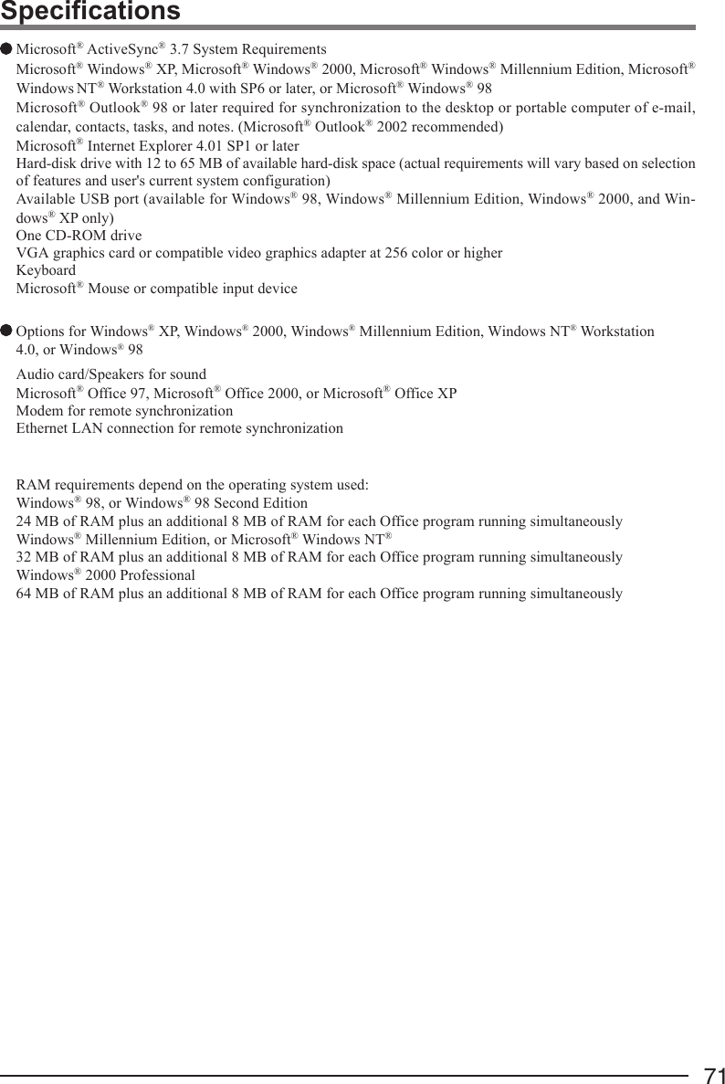 71 Microsoft® ActiveSync® 3.7 System RequirementsMicrosoft® Windows® XP, Microsoft® Windows® 2000, Microsoft® Windows® Millennium Edition, Microsoft®Windows NT® Workstation 4.0 with SP6 or later, or Microsoft® Windows® 98Microsoft® Outlook® 98 or later required for synchronization to the desktop or portable computer of e-mail,calendar, contacts, tasks, and notes. (Microsoft® Outlook® 2002 recommended)Microsoft® Internet Explorer 4.01 SP1 or laterHard-disk drive with 12 to 65 MB of available hard-disk space (actual requirements will vary based on selectionof features and user&apos;s current system configuration)Available USB port (available for Windows® 98, Windows® Millennium Edition, Windows® 2000, and Win-dows® XP only)One CD-ROM driveVGA graphics card or compatible video graphics adapter at 256 color or higherKeyboardMicrosoft® Mouse or compatible input device Options for Windows® XP, Windows® 2000, Windows® Millennium Edition, Windows NT® Workstation4.0, or Windows® 98Audio card/Speakers for soundMicrosoft® Office 97, Microsoft® Office 2000, or Microsoft® Office XPModem for remote synchronizationEthernet LAN connection for remote synchronizationRAM requirements depend on the operating system used:Windows® 98, or Windows® 98 Second Edition24 MB of RAM plus an additional 8 MB of RAM for each Office program running simultaneouslyWindows® Millennium Edition, or Microsoft® Windows NT®32 MB of RAM plus an additional 8 MB of RAM for each Office program running simultaneouslyWindows® 2000 Professional64 MB of RAM plus an additional 8 MB of RAM for each Office program running simultaneouslySpecifications