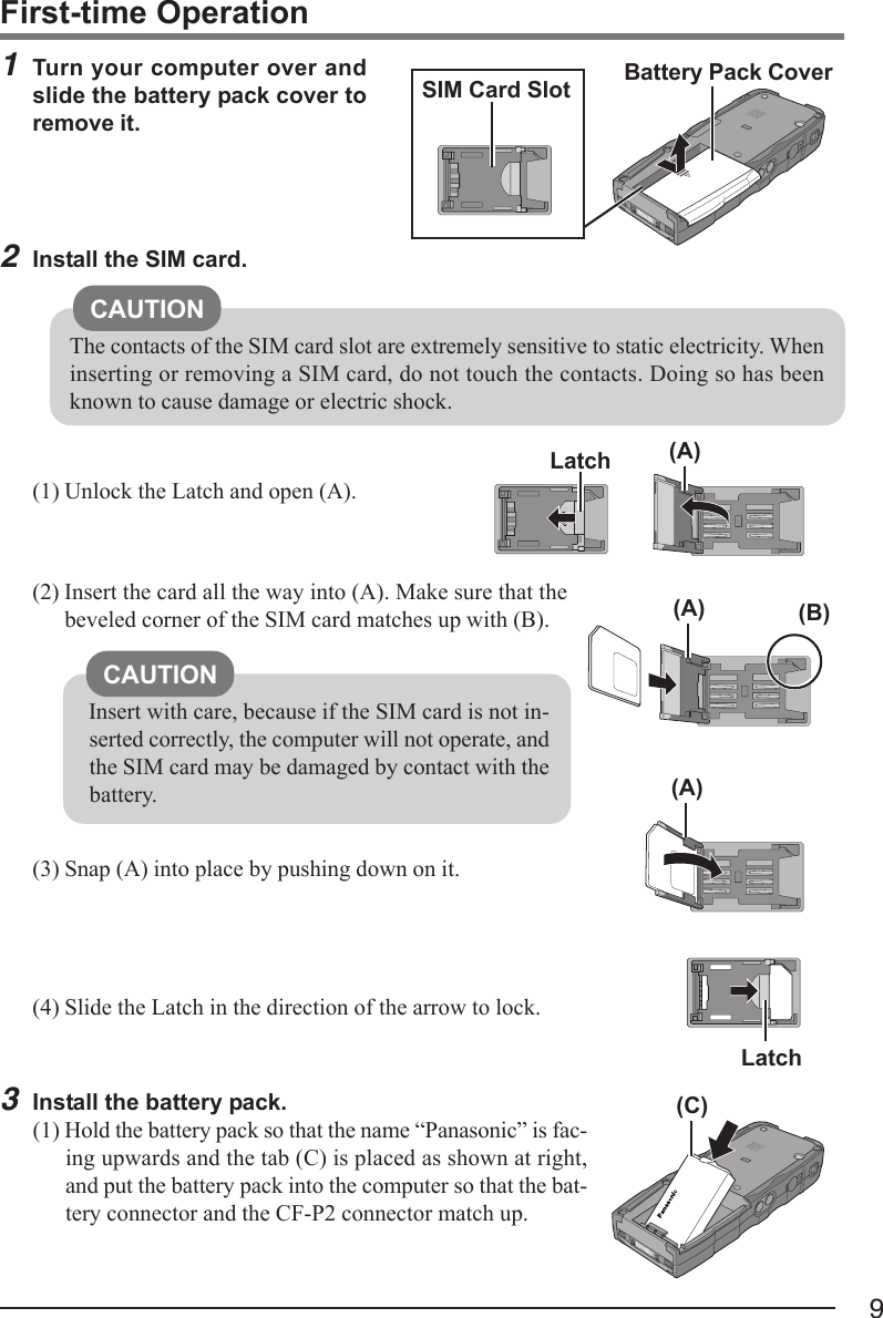 91Turn your computer over andslide the battery pack cover toremove it.(2) Insert the card all the way into (A). Make sure that thebeveled corner of the SIM card matches up with (B).(3) Snap (A) into place by pushing down on it.(4) Slide the Latch in the direction of the arrow to lock.First-time OperationBattery Pack Cover2Install the SIM card.(1) Unlock the Latch and open (A).CAUTIONInsert with care, because if the SIM card is not in-serted correctly, the computer will not operate, andthe SIM card may be damaged by contact with thebattery.SIM Card Slot(A)(B)3Install the battery pack.(1) Hold the battery pack so that the name “Panasonic” is fac-ing upwards and the tab (C) is placed as shown at right,and put the battery pack into the computer so that the bat-tery connector and the CF-P2 connector match up.Latch(A)(A)(C)LatchCAUTIONThe contacts of the SIM card slot are extremely sensitive to static electricity. Wheninserting or removing a SIM card, do not touch the contacts. Doing so has beenknown to cause damage or electric shock.