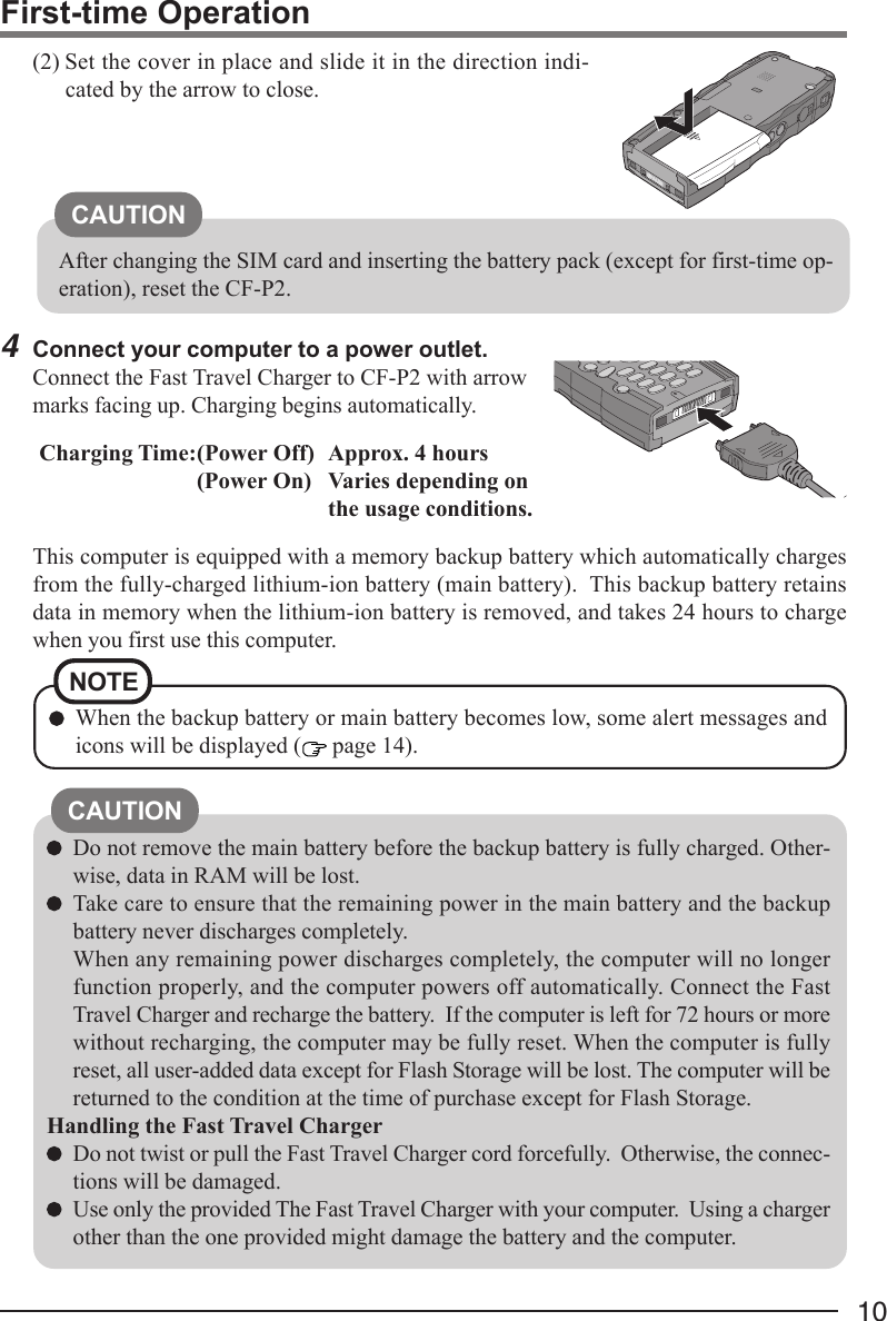 10NOTEWhen the backup battery or main battery becomes low, some alert messages andicons will be displayed (  page 14).Do not remove the main battery before the backup battery is fully charged. Other-wise, data in RAM will be lost.Take care to ensure that the remaining power in the main battery and the backupbattery never discharges completely.When any remaining power discharges completely, the computer will no longerfunction properly, and the computer powers off automatically. Connect the FastTravel Charger and recharge the battery.  If the computer is left for 72 hours or morewithout recharging, the computer may be fully reset. When the computer is fullyreset, all user-added data except for Flash Storage will be lost. The computer will bereturned to the condition at the time of purchase except for Flash Storage.Handling the Fast Travel ChargerDo not twist or pull the Fast Travel Charger cord forcefully.  Otherwise, the connec-tions will be damaged.Use only the provided The Fast Travel Charger with your computer.  Using a chargerother than the one provided might damage the battery and the computer.CAUTIONFirst-time Operation4Connect your computer to a power outlet.Connect the Fast Travel Charger to CF-P2 with arrowmarks facing up. Charging begins automatically.Charging Time:(Power Off) Approx. 4 hours(Power On) Varies depending onthe usage conditions.This computer is equipped with a memory backup battery which automatically chargesfrom the fully-charged lithium-ion battery (main battery).  This backup battery retainsdata in memory when the lithium-ion battery is removed, and takes 24 hours to chargewhen you first use this computer.(2) Set the cover in place and slide it in the direction indi-cated by the arrow to close.CAUTIONAfter changing the SIM card and inserting the battery pack (except for first-time op-eration), reset the CF-P2.