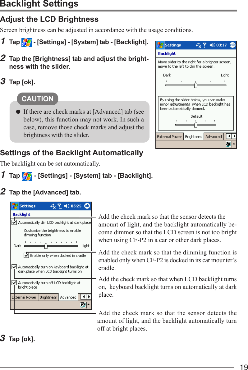 19Adjust the LCD BrightnessScreen brightness can be adjusted in accordance with the usage conditions.1Tap   - [Settings] - [System] tab - [Backlight].2Tap the [Brightness] tab and adjust the bright-ness with the slider.3Tap [ok].Backlight SettingsSettings of the Backlight AutomaticallyThe backlight can be set automatically.1Tap   - [Settings] - [System] tab - [Backlight].2Tap the [Advanced] tab.3Tap [ok].Add the check mark so that when LCD backlight turnson,  keyboard backlight turns on automatically at darkplace.Add the check mark so that the sensor detects theamount of light, and the backlight automatically be-come dimmer so that the LCD screen is not too brightwhen using CF-P2 in a car or other dark places.Add the check mark so that the sensor detects theamount of light, and the backlight automatically turnoff at bright places.CAUTIONIf there are check marks at [Advanced] tab (seebelow), this function may not work. In such acase, remove those check marks and adjust thebrightness with the slider.Add the check mark so that the dimming function isenabled only when CF-P2 is docked in its car mounter’scradle.