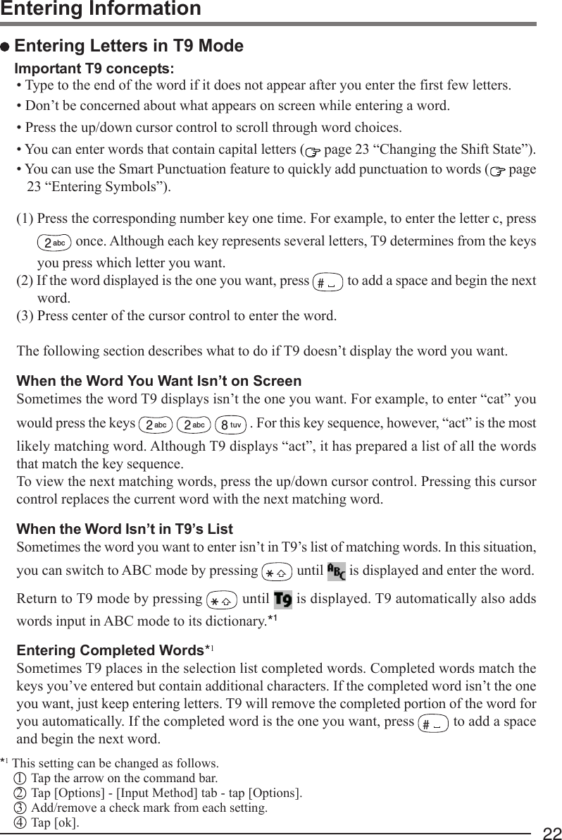 22 Entering Letters in T9 ModeImportant T9 concepts:• Type to the end of the word if it does not appear after you enter the first few letters.• Don’t be concerned about what appears on screen while entering a word.• Press the up/down cursor control to scroll through word choices.• You can enter words that contain capital letters (  page 23 “Changing the Shift State”).• You can use the Smart Punctuation feature to quickly add punctuation to words (  page23 “Entering Symbols”).(1) Press the corresponding number key one time. For example, to enter the letter c, press2abc  once. Although each key represents several letters, T9 determines from the keysyou press which letter you want.(2) If the word displayed is the one you want, press # to add a space and begin the nextword.(3) Press center of the cursor control to enter the word.The following section describes what to do if T9 doesn’t display the word you want.When the Word You Want Isn’t on ScreenSometimes the word T9 displays isn’t the one you want. For example, to enter “cat” youwould press the keys 2abc  2abc  8tuv . For this key sequence, however, “act” is the mostlikely matching word. Although T9 displays “act”, it has prepared a list of all the wordsthat match the key sequence.To view the next matching words, press the up/down cursor control. Pressing this cursorcontrol replaces the current word with the next matching word.When the Word Isn’t in T9’s ListSometimes the word you want to enter isn’t in T9’s list of matching words. In this situation,you can switch to ABC mode by pressing   until   is displayed and enter the word.Return to T9 mode by pressing   until   is displayed. T9 automatically also addswords input in ABC mode to its dictionary.*1Entering Completed Words*1Sometimes T9 places in the selection list completed words. Completed words match thekeys you’ve entered but contain additional characters. If the completed word isn’t the oneyou want, just keep entering letters. T9 will remove the completed portion of the word foryou automatically. If the completed word is the one you want, press # to add a spaceand begin the next word.*1 This setting can be changed as follows.1 Tap the arrow on the command bar.2 Tap [Options] - [Input Method] tab - tap [Options].3 Add/remove a check mark from each setting.4 Tap [ok].Entering Information