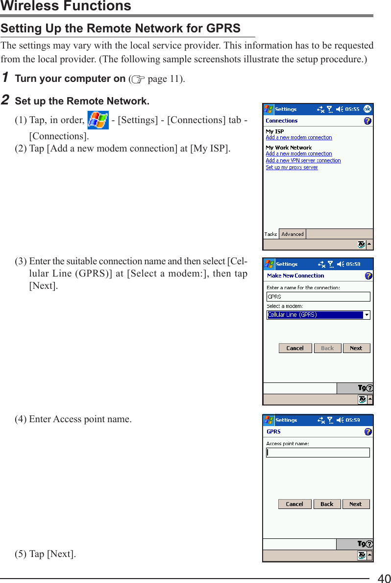 40(3) Enter the suitable connection name and then select [Cel-lular Line (GPRS)] at [Select a modem:], then tap[Next].The settings may vary with the local service provider. This information has to be requestedfrom the local provider. (The following sample screenshots illustrate the setup procedure.)1Turn your computer on ( page 11).2Set up the Remote Network.(1) Tap, in order,   - [Settings] - [Connections] tab -[Connections].(2) Tap [Add a new modem connection] at [My ISP].Setting Up the Remote Network for GPRSWireless Functions(4) Enter Access point name.(5) Tap [Next].