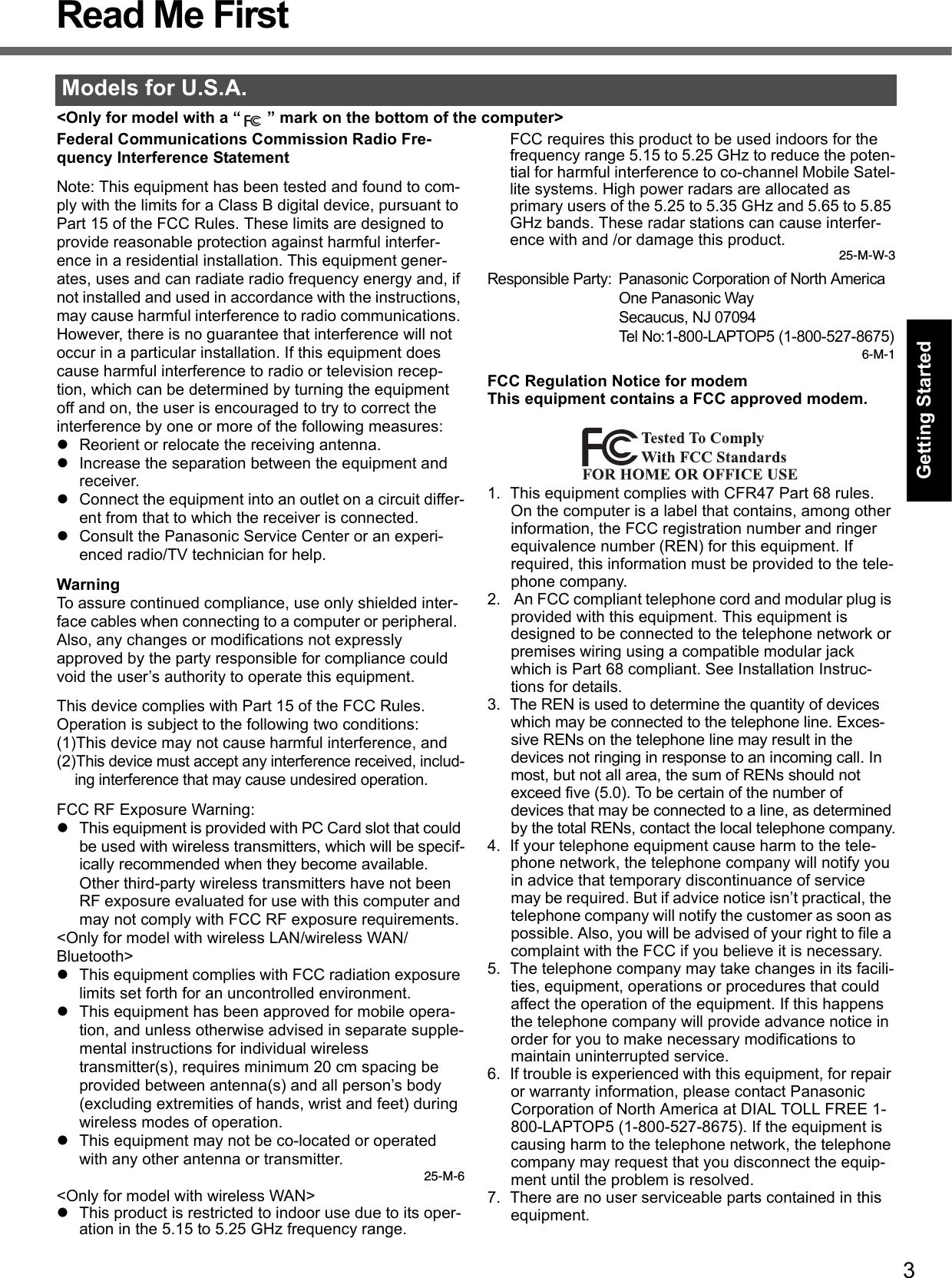 3Getting StartedUseful InformationTroubleshootingAppendixRead Me First&lt;Only for model with a “ ” mark on the bottom of the computer&gt;Federal Communications Commission Radio Fre-quency Interference StatementNote: This equipment has been tested and found to com-ply with the limits for a Class B digital device, pursuant to Part 15 of the FCC Rules. These limits are designed to provide reasonable protection against harmful interfer-ence in a residential installation. This equipment gener-ates, uses and can radiate radio frequency energy and, if not installed and used in accordance with the instructions, may cause harmful interference to radio communications. However, there is no guarantee that interference will not occur in a particular installation. If this equipment does cause harmful interference to radio or television recep-tion, which can be determined by turning the equipment off and on, the user is encouraged to try to correct the interference by one or more of the following measures:zReorient or relocate the receiving antenna.zIncrease the separation between the equipment and receiver.zConnect the equipment into an outlet on a circuit differ-ent from that to which the receiver is connected.zConsult the Panasonic Service Center or an experi-enced radio/TV technician for help.WarningTo assure continued compliance, use only shielded inter-face cables when connecting to a computer or peripheral.  Also, any changes or modifications not expressly approved by the party responsible for compliance could void the user’s authority to operate this equipment.This device complies with Part 15 of the FCC Rules.  Operation is subject to the following two conditions:(1)This device may not cause harmful interference, and(2)This device must accept any interference received, includ-ing interference that may cause undesired operation.FCC RF Exposure Warning:zThis equipment is provided with PC Card slot that could be used with wireless transmitters, which will be specif-ically recommended when they become available.Other third-party wireless transmitters have not been RF exposure evaluated for use with this computer and may not comply with FCC RF exposure requirements.&lt;Only for model with wireless LAN/wireless WAN/Bluetooth&gt;zThis equipment complies with FCC radiation exposure limits set forth for an uncontrolled environment.zThis equipment has been approved for mobile opera-tion, and unless otherwise advised in separate supple-mental instructions for individual wireless transmitter(s), requires minimum 20 cm spacing be provided between antenna(s) and all person’s body (excluding extremities of hands, wrist and feet) during wireless modes of operation.zThis equipment may not be co-located or operated with any other antenna or transmitter.25-M-6&lt;Only for model with wireless WAN&gt;zThis product is restricted to indoor use due to its oper-ation in the 5.15 to 5.25 GHz frequency range.FCC requires this product to be used indoors for the frequency range 5.15 to 5.25 GHz to reduce the poten-tial for harmful interference to co-channel Mobile Satel-lite systems. High power radars are allocated as primary users of the 5.25 to 5.35 GHz and 5.65 to 5.85 GHz bands. These radar stations can cause interfer-ence with and /or damage this product.25-M-W-3Responsible Party: Panasonic Corporation of North AmericaOne Panasonic WaySecaucus, NJ 07094Tel No:1-800-LAPTOP5 (1-800-527-8675)6-M-1FCC Regulation Notice for modemThis equipment contains a FCC approved modem.1. This equipment complies with CFR47 Part 68 rules. On the computer is a label that contains, among other information, the FCC registration number and ringer equivalence number (REN) for this equipment. If required, this information must be provided to the tele-phone company.2.  An FCC compliant telephone cord and modular plug is provided with this equipment. This equipment is designed to be connected to the telephone network or premises wiring using a compatible modular jack which is Part 68 compliant. See Installation Instruc-tions for details.3.The REN is used to determine the quantity of devices which may be connected to the telephone line. Exces-sive RENs on the telephone line may result in the devices not ringing in response to an incoming call. In most, but not all area, the sum of RENs should not exceed five (5.0). To be certain of the number of devices that may be connected to a line, as determined by the total RENs, contact the local telephone company.4. If your telephone equipment cause harm to the tele-phone network, the telephone company will notify you in advice that temporary discontinuance of service may be required. But if advice notice isn’t practical, the telephone company will notify the customer as soon as possible. Also, you will be advised of your right to file a complaint with the FCC if you believe it is necessary.5. The telephone company may take changes in its facili-ties, equipment, operations or procedures that could affect the operation of the equipment. If this happens the telephone company will provide advance notice in order for you to make necessary modifications to maintain uninterrupted service.6. If trouble is experienced with this equipment, for repair or warranty information, please contact Panasonic Corporation of North America at DIAL TOLL FREE 1-800-LAPTOP5 (1-800-527-8675). If the equipment is causing harm to the telephone network, the telephone company may request that you disconnect the equip-ment until the problem is resolved.7. There are no user serviceable parts contained in this equipment.Models for U.S.A.
