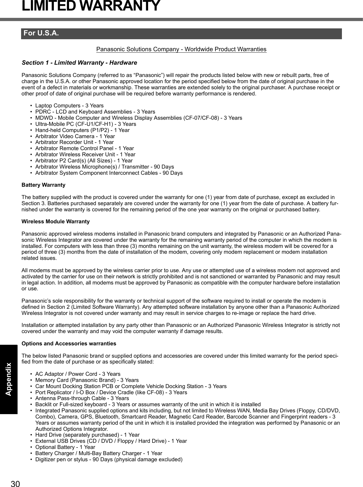 30Getting StartedUseful InformationTroubleshootingAppendixLIMITED WARRANTYPanasonic Solutions Company - Worldwide Product WarrantiesSection 1 - Limited Warranty - HardwarePanasonic Solutions Company (referred to as “Panasonic”) will repair the products listed below with new or rebuilt parts, free of charge in the U.S.A. or other Panasonic approved location for the period specified below from the date of original purchase in the event of a defect in materials or workmanship. These warranties are extended solely to the original purchaser. A purchase receipt or other proof of date of original purchase will be required before warranty performance is rendered. • Laptop Computers - 3 Years• PDRC - LCD and Keyboard Assemblies - 3 Years• MDWD - Mobile Computer and Wireless Display Assemblies (CF-07/CF-08) - 3 Years• Ultra-Mobile PC (CF-U1/CF-H1) - 3 Years• Hand-held Computers (P1/P2) - 1 Year• Arbitrator Video Camera - 1 Year• Arbitrator Recorder Unit - 1 Year• Arbitrator Remote Control Panel - 1 Year• Arbitrator Wireless Receiver Unit - 1 Year• Arbitrator P2 Card(s) (All Sizes) - 1 Year• Arbitrator Wireless Microphone(s) / Transmitter - 90 Days• Arbitrator System Component Interconnect Cables - 90 DaysBattery WarrantyThe battery supplied with the product is covered under the warranty for one (1) year from date of purchase, except as excluded in Section 3. Batteries purchased separately are covered under the warranty for one (1) year from the date of purchase. A battery fur-nished under the warranty is covered for the remaining period of the one year warranty on the original or purchased battery.Wireless Module WarrantyPanasonic approved wireless modems installed in Panasonic brand computers and integrated by Panasonic or an Authorized Pana-sonic Wireless Integrator are covered under the warranty for the remaining warranty period of the computer in which the modem is installed. For computers with less than three (3) months remaining on the unit warranty, the wireless modem will be covered for a period of three (3) months from the date of installation of the modem, covering only modem replacement or modem installation related issues.All modems must be approved by the wireless carrier prior to use. Any use or attempted use of a wireless modem not approved and activated by the carrier for use on their network is strictly prohibited and is not sanctioned or warranted by Panasonic and may result in legal action. In addition, all modems must be approved by Panasonic as compatible with the computer hardware before installation or use.  Panasonic’s sole responsibility for the warranty or technical support of the software required to install or operate the modem is defined in Section 2 (Limited Software Warranty). Any attempted software installation by anyone other than a Panasonic Authorized Wireless Integrator is not covered under warranty and may result in service charges to re-image or replace the hard drive.Installation or attempted installation by any party other than Panasonic or an Authorized Panasonic Wireless Integrator is strictly not covered under the warranty and may void the computer warranty if damage results. Options and Accessories warrantiesThe below listed Panasonic brand or supplied options and accessories are covered under this limited warranty for the period speci-fied from the date of purchase or as specifically stated:• AC Adaptor / Power Cord - 3 Years• Memory Card (Panasonic Brand) - 3 Years • Car Mount Docking Station PCB or Complete Vehicle Docking Station - 3 Years• Port Replicator / I-O Box / Device Cradle (like CF-08) - 3 Years• Antenna Pass-through Cable - 3 Years• Backlit or Full-sized keyboard - 3 Years or assumes warranty of the unit in which it is installed• Integrated Panasonic supplied options and kits including, but not limited to Wireless WAN, Media Bay Drives (Floppy, CD/DVD, Combo), Camera, GPS, Bluetooth, Smartcard Reader, Magnetic Card Reader, Barcode Scanner and Fingerprint readers - 3 Years or assumes warranty period of the unit in which it is installed provided the integration was performed by Panasonic or an Authorized Options Integrator.• Hard Drive (separately purchased) - 1 Year• External USB Drives (CD / DVD / Floppy / Hard Drive) - 1 Year• Optional Battery - 1 Year• Battery Charger / Multi-Bay Battery Charger - 1 Year• Digitizer pen or stylus - 90 Days (physical damage excluded)For U.S.A.