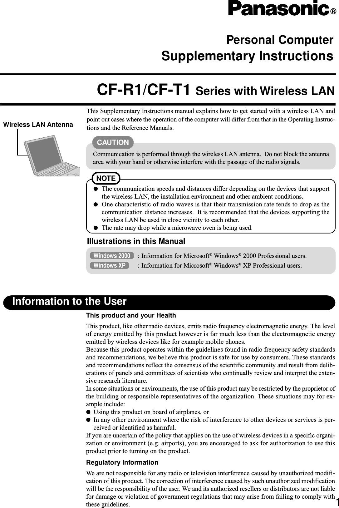 Personal ComputerSupplementary Instructions®This Supplementary Instructions manual explains how to get started with a wireless LAN andpoint out cases where the operation of the computer will differ from that in the Operating Instruc-tions and the Reference Manuals.CF-R1/CF-T1 Series with Wireless LAN1Information to the UserThis product and your HealthThis product, like other radio devices, emits radio frequency electromagnetic energy. The levelof energy emitted by this product however is far much less than the electromagnetic energyemitted by wireless devices like for example mobile phones.Because this product operates within the guidelines found in radio frequency safety standardsand recommendations, we believe this product is safe for use by consumers. These standardsand recommendations reflect the consensus of the scientific community and result from delib-erations of panels and committees of scientists who continually review and interpret the exten-sive research literature.In some situations or environments, the use of this product may be restricted by the proprietor ofthe building or responsible representatives of the organization. These situations may for ex-ample include:Using this product on board of airplanes, orIn any other environment where the risk of interference to other devices or services is per-ceived or identified as harmful.If you are uncertain of the policy that applies on the use of wireless devices in a specific organi-zation or environment (e.g. airports), you are encouraged to ask for authorization to use thisproduct prior to turning on the product.Regulatory InformationWe are not responsible for any radio or television interference caused by unauthorized modifi-cation of this product. The correction of interference caused by such unauthorized modificationwill be the responsibility of the user. We and its authorized resellers or distributors are not liablefor damage or violation of government regulations that may arise from failing to comply withthese guidelines.Illustrations in this ManualWindows 2000 : Information for Microsoft® Windows® 2000 Professional users.Windows XP : Information for Microsoft® Windows® XP Professional users.Communication is performed through the wireless LAN antenna.  Do not block the antennaarea with your hand or otherwise interfere with the passage of the radio signals.CAUTIONNOTEThe communication speeds and distances differ depending on the devices that supportthe wireless LAN, the installation environment and other ambient conditions.One characteristic of radio waves is that their transmission rate tends to drop as thecommunication distance increases.  It is recommended that the devices supporting thewireless LAN be used in close vicinity to each other.The rate may drop while a microwave oven is being used.Wireless LAN Antenna