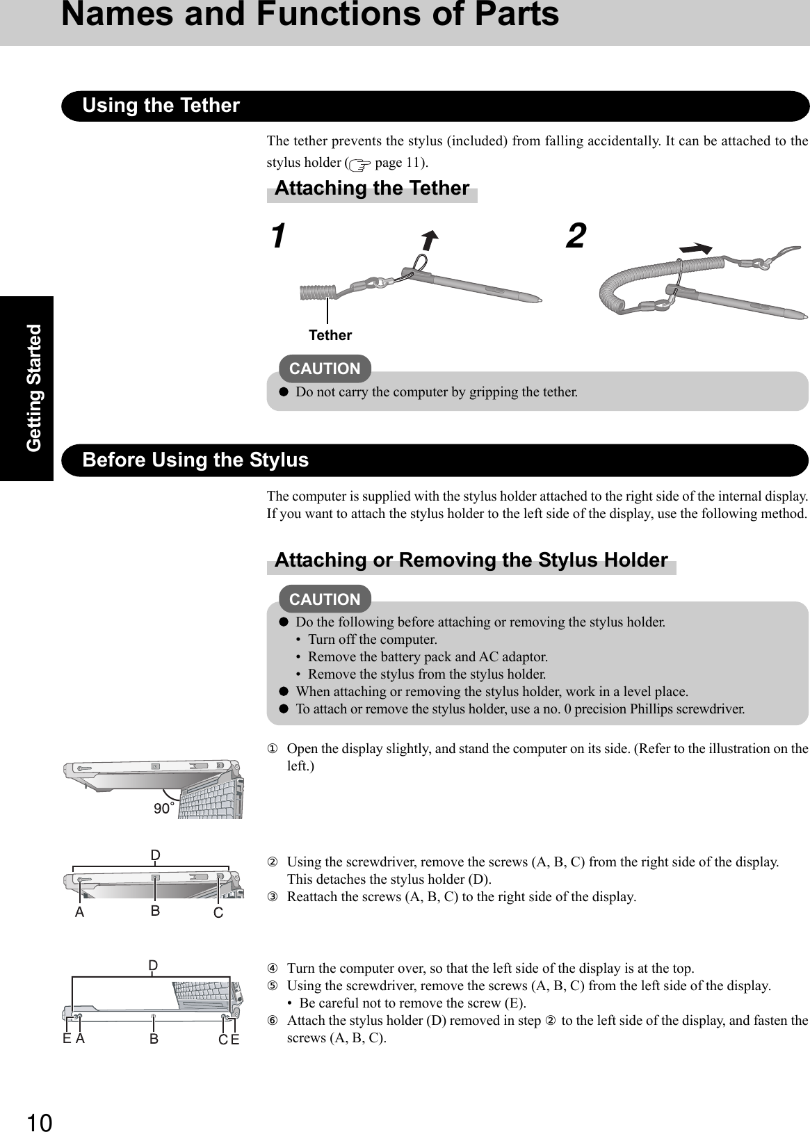 10Getting StartedNames and Functions of PartsUsing the TetherThe tether prevents the stylus (included) from falling accidentally. It can be attached to thestylus holder (  page 11).12TetherAttaching the TetherBefore Using the StylusAttaching or Removing the Stylus HolderThe computer is supplied with the stylus holder attached to the right side of the internal display.If you want to attach the stylus holder to the left side of the display, use the following method.①Open the display slightly, and stand the computer on its side. (Refer to the illustration on theleft.)CAUTIONDo the following before attaching or removing the stylus holder.• Turn off the computer.• Remove the battery pack and AC adaptor.• Remove the stylus from the stylus holder.When attaching or removing the stylus holder, work in a level place.To attach or remove the stylus holder, use a no. 0 precision Phillips screwdriver.②Using the screwdriver, remove the screws (A, B, C) from the right side of the display.This detaches the stylus holder (D).③Reattach the screws (A, B, C) to the right side of the display.④Turn the computer over, so that the left side of the display is at the top.⑤Using the screwdriver, remove the screws (A, B, C) from the left side of the display.• Be careful not to remove the screw (E).⑥Attach the stylus holder (D) removed in step ② to the left side of the display, and fasten thescrews (A, B, C).CAUTIONDo not carry the computer by gripping the tether.