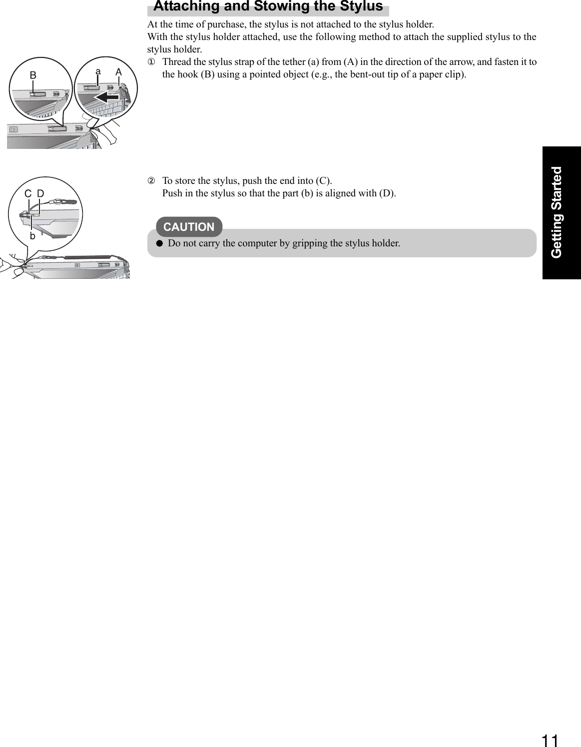 11Getting StartedAttaching and Stowing the StylusAt the time of purchase, the stylus is not attached to the stylus holder.With the stylus holder attached, use the following method to attach the supplied stylus to thestylus holder.①Thread the stylus strap of the tether (a) from (A) in the direction of the arrow, and fasten it tothe hook (B) using a pointed object (e.g., the bent-out tip of a paper clip).②To store the stylus, push the end into (C).Push in the stylus so that the part (b) is aligned with (D).CAUTIONDo not carry the computer by gripping the stylus holder.