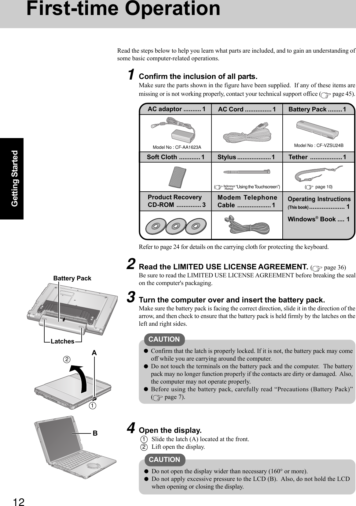 12Getting StartedFirst-time OperationRead the steps below to help you learn what parts are included, and to gain an understanding ofsome basic computer-related operations.1Confirm the inclusion of all parts.Make sure the parts shown in the figure have been supplied.  If any of these items aremissing or is not working properly, contact your technical support office (  page 45).3Turn the computer over and insert the battery pack.Make sure the battery pack is facing the correct direction, slide it in the direction of thearrow, and then check to ensure that the battery pack is held firmly by the latches on theleft and right sides.CAUTIONConfirm that the latch is properly locked. If it is not, the battery pack may comeoff while you are carrying around the computer.Do not touch the terminals on the battery pack and the computer.  The batterypack may no longer function properly if the contacts are dirty or damaged.  Also,the computer may not operate properly.Before using the battery pack, carefully read “Precautions (Battery Pack)”( page 7).2Read the LIMITED USE LICENSE AGREEMENT. ( page 36)Be sure to read the LIMITED USE LICENSE AGREEMENT before breaking the sealon the computer&apos;s packaging.4Open the display.1Slide the latch (A) located at the front.2Lift open the display.CAUTIONDo not open the display wider than necessary (160° or more).Do not apply excessive pressure to the LCD (B).  Also, do not hold the LCDwhen opening or closing the display.Model No : CF-AA1623AAC adaptor .......... 1 AC Cord ............... 1 Battery Pack ........1Product RecoveryCD-ROM .............. 3Modem TelephoneCable ................... 1Model No : CF-VZSU24B(    “Using the Touchscreen”)Operating Instructions(This book).................... 1Windows® Book .... 1Refer to page 24 for details on the carrying cloth for protecting the keyboard.LatchesBattery Pack21ABSoft Cloth ............1 Stylus ...................1 Tether ..................1(  page 10)