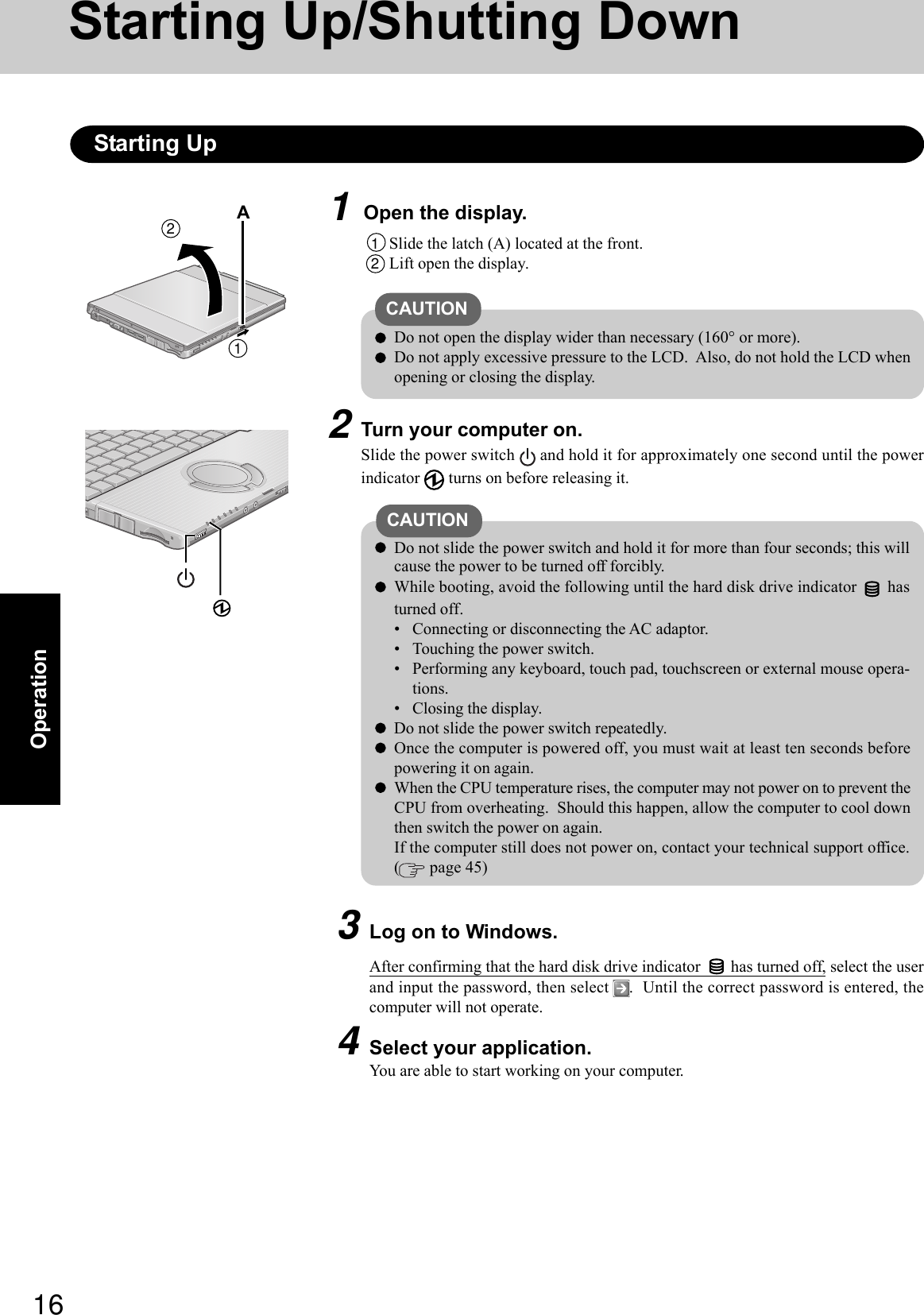16Operation1Open the display.Starting Up/Shutting DownStarting Up1Slide the latch (A) located at the front.2Lift open the display.CAUTIONDo not open the display wider than necessary (160° or more).Do not apply excessive pressure to the LCD.  Also, do not hold the LCD whenopening or closing the display.2Turn your computer on.Slide the power switch   and hold it for approximately one second until the powerindicator   turns on before releasing it.CAUTION  Do not slide the power switch and hold it for more than four seconds; this willcause the power to be turned off forcibly.While booting, avoid the following until the hard disk drive indicator   hasturned off.• Connecting or disconnecting the AC adaptor.• Touching the power switch.• Performing any keyboard, touch pad, touchscreen or external mouse opera-tions.• Closing the display.  Do not slide the power switch repeatedly.Once the computer is powered off, you must wait at least ten seconds beforepowering it on again.When the CPU temperature rises, the computer may not power on to prevent theCPU from overheating.  Should this happen, allow the computer to cool downthen switch the power on again.If the computer still does not power on, contact your technical support office.( page 45)3Log on to Windows.After confirming that the hard disk drive indicator   has turned off, select the userand input the password, then select  .  Until the correct password is entered, thecomputer will not operate.4Select your application.You are able to start working on your computer.21A 