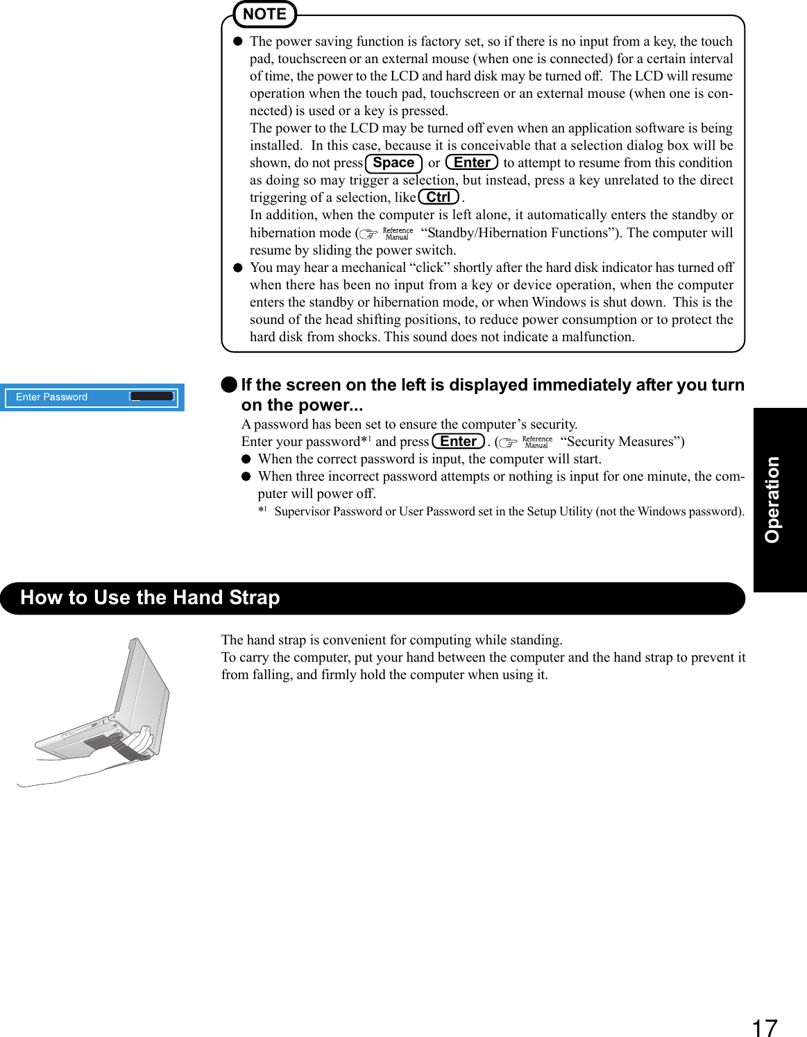 17OperationThe power saving function is factory set, so if there is no input from a key, the touchpad, touchscreen or an external mouse (when one is connected) for a certain intervalof time, the power to the LCD and hard disk may be turned off.  The LCD will resumeoperation when the touch pad, touchscreen or an external mouse (when one is con-nected) is used or a key is pressed.The power to the LCD may be turned off even when an application software is beinginstalled.  In this case, because it is conceivable that a selection dialog box will beshown, do not press   Space    or    Enter    to attempt to resume from this conditionas doing so may trigger a selection, but instead, press a key unrelated to the directtriggering of a selection, like   Ctrl   .In addition, when the computer is left alone, it automatically enters the standby orhibernation mode (    “Standby/Hibernation Functions”). The computer willresume by sliding the power switch.You may hear a mechanical “click” shortly after the hard disk indicator has turned offwhen there has been no input from a key or device operation, when the computerenters the standby or hibernation mode, or when Windows is shut down.  This is thesound of the head shifting positions, to reduce power consumption or to protect thehard disk from shocks. This sound does not indicate a malfunction.NOTEIf the screen on the left is displayed immediately after you turnon the power...A password has been set to ensure the computer’s security.Enter your password*1 and press   Enter   . (    “Security Measures”)When the correct password is input, the computer will start.When three incorrect password attempts or nothing is input for one minute, the com-puter will power off.*1Supervisor Password or User Password set in the Setup Utility (not the Windows password).How to Use the Hand StrapThe hand strap is convenient for computing while standing.To carry the computer, put your hand between the computer and the hand strap to prevent itfrom falling, and firmly hold the computer when using it.