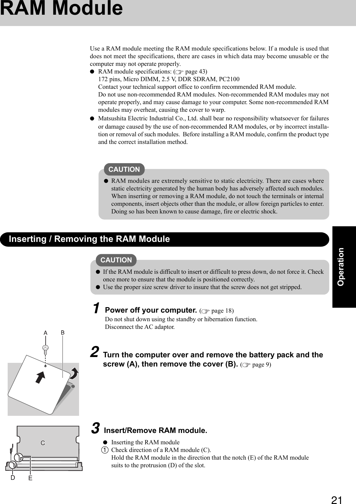 21OperationUse a RAM module meeting the RAM module specifications below. If a module is used thatdoes not meet the specifications, there are cases in which data may become unusable or thecomputer may not operate properly.RAM module specifications: (  page 43)172 pins, Micro DIMM, 2.5 V, DDR SDRAM, PC2100Contact your technical support office to confirm recommended RAM module.Do not use non-recommended RAM modules. Non-recommended RAM modules may notoperate properly, and may cause damage to your computer. Some non-recommended RAMmodules may overheat, causing the cover to warp.Matsushita Electric Industrial Co., Ltd. shall bear no responsibility whatsoever for failuresor damage caused by the use of non-recommended RAM modules, or by incorrect installa-tion or removal of such modules.  Before installing a RAM module, confirm the product typeand the correct installation method.RAM ModuleInserting / Removing the RAM ModuleCAUTIONRAM modules are extremely sensitive to static electricity. There are cases wherestatic electricity generated by the human body has adversely affected such modules.When inserting or removing a RAM module, do not touch the terminals or internalcomponents, insert objects other than the module, or allow foreign particles to enter.Doing so has been known to cause damage, fire or electric shock.CAUTIONIf the RAM module is difficult to insert or difficult to press down, do not force it. Checkonce more to ensure that the module is positioned correctly.Use the proper size screw driver to insure that the screw does not get stripped.1Power off your computer. ( page 18)Do not shut down using the standby or hibernation function.Disconnect the AC adaptor.2Turn the computer over and remove the battery pack and thescrew (A), then remove the cover (B). ( page 9)3Insert/Remove RAM module.Inserting the RAM module1Check direction of a RAM module (C).Hold the RAM module in the direction that the notch (E) of the RAM modulesuits to the protrusion (D) of the slot.