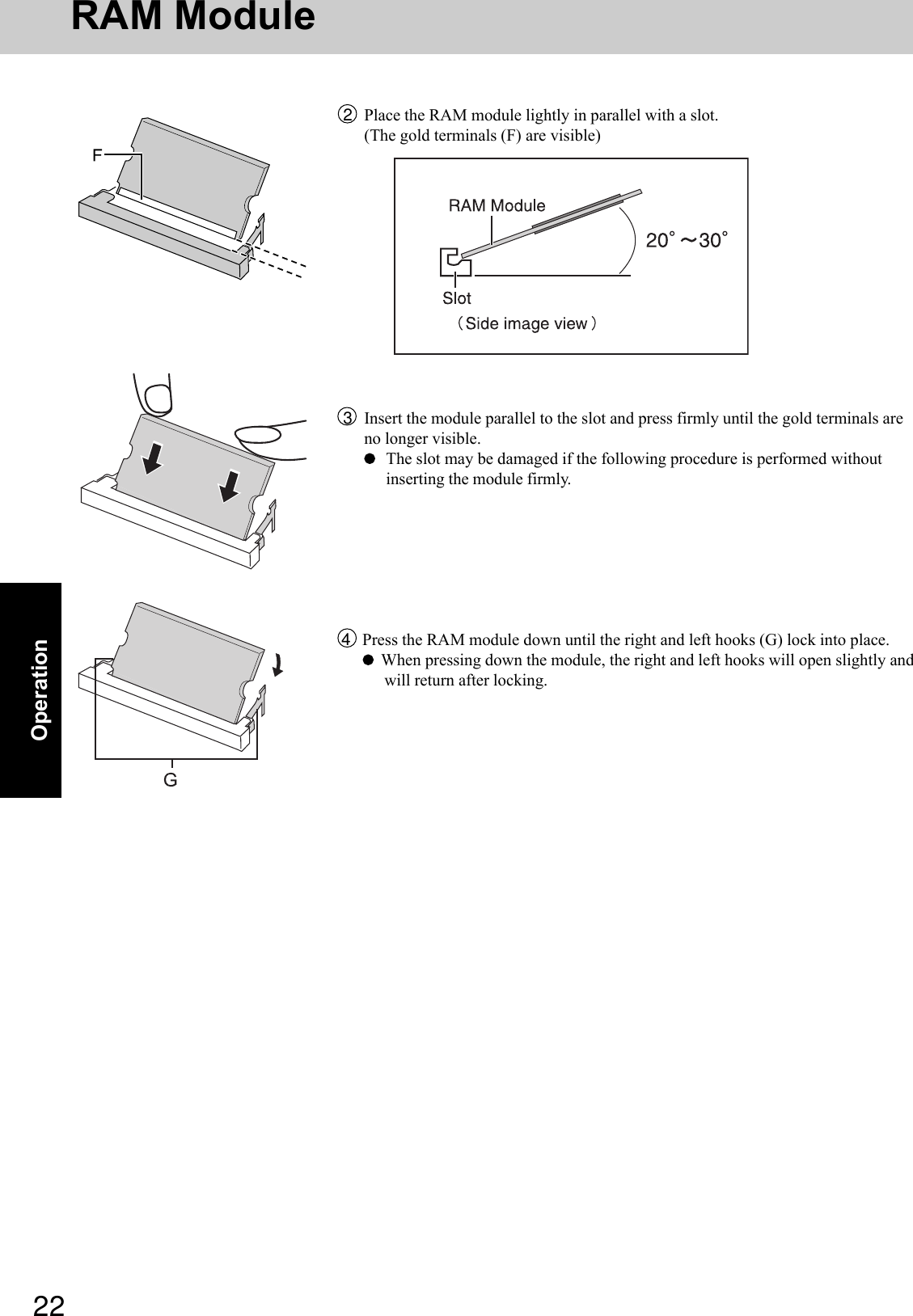 22OperationRAM Module4Press the RAM module down until the right and left hooks (G) lock into place.  When pressing down the module, the right and left hooks will open slightly andwill return after locking.2Place the RAM module lightly in parallel with a slot.(The gold terminals (F) are visible)3Insert the module parallel to the slot and press firmly until the gold terminals areno longer visible.The slot may be damaged if the following procedure is performed withoutinserting the module firmly.