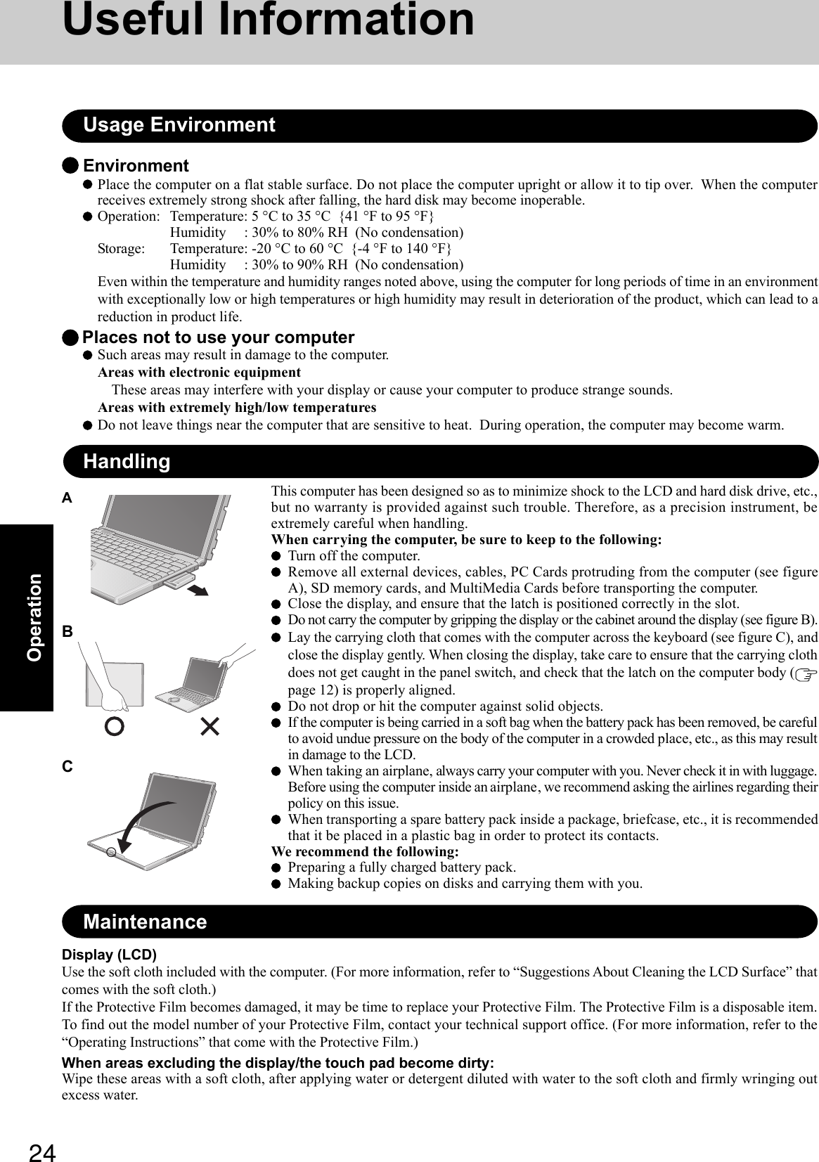 24OperationEnvironmentPlace the computer on a flat stable surface. Do not place the computer upright or allow it to tip over.  When the computerreceives extremely strong shock after falling, the hard disk may become inoperable.Operation: Temperature: 5 °C to 35 °C  {41 °F to 95 °F}Humidity     : 30% to 80% RH  (No condensation)Storage: Temperature: -20 °C to 60 °C  {-4 °F to 140 °F}Humidity     : 30% to 90% RH  (No condensation)Even within the temperature and humidity ranges noted above, using the computer for long periods of time in an environmentwith exceptionally low or high temperatures or high humidity may result in deterioration of the product, which can lead to areduction in product life. Places not to use your computerSuch areas may result in damage to the computer.Areas with electronic equipmentThese areas may interfere with your display or cause your computer to produce strange sounds.Areas with extremely high/low temperaturesDo not leave things near the computer that are sensitive to heat.  During operation, the computer may become warm.Usage EnvironmentUseful InformationHandlingDisplay (LCD)Use the soft cloth included with the computer. (For more information, refer to “Suggestions About Cleaning the LCD Surface” thatcomes with the soft cloth.)If the Protective Film becomes damaged, it may be time to replace your Protective Film. The Protective Film is a disposable item.To find out the model number of your Protective Film, contact your technical support office. (For more information, refer to the“Operating Instructions” that come with the Protective Film.)When areas excluding the display/the touch pad become dirty:Wipe these areas with a soft cloth, after applying water or detergent diluted with water to the soft cloth and firmly wringing outexcess water.MaintenanceThis computer has been designed so as to minimize shock to the LCD and hard disk drive, etc.,but no warranty is provided against such trouble. Therefore, as a precision instrument, beextremely careful when handling.When carrying the computer, be sure to keep to the following:Turn off the computer.Remove all external devices, cables, PC Cards protruding from the computer (see figureA), SD memory cards, and MultiMedia Cards before transporting the computer.Close the display, and ensure that the latch is positioned correctly in the slot.Do not carry the computer by gripping the display or the cabinet around the display (see figure B).Lay the carrying cloth that comes with the computer across the keyboard (see figure C), andclose the display gently. When closing the display, take care to ensure that the carrying clothdoes not get caught in the panel switch, and check that the latch on the computer body (page 12) is properly aligned.Do not drop or hit the computer against solid objects.If the computer is being carried in a soft bag when the battery pack has been removed, be carefulto avoid undue pressure on the body of the computer in a crowded place, etc., as this may resultin damage to the LCD.When taking an airplane, always carry your computer with you. Never check it in with luggage.Before using the computer inside an airplane, we recommend asking the airlines regarding theirpolicy on this issue.When transporting a spare battery pack inside a package, briefcase, etc., it is recommendedthat it be placed in a plastic bag in order to protect its contacts.We recommend the following:Preparing a fully charged battery pack.Making backup copies on disks and carrying them with you.ABC