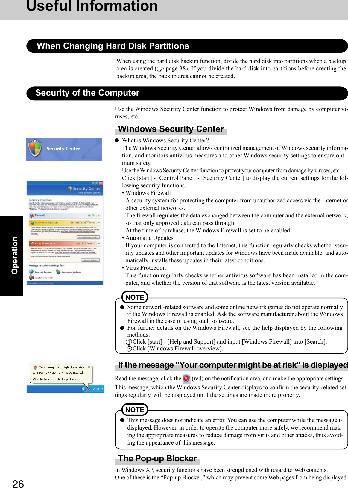 26OperationUseful InformationSome network-related software and some online network games do not operate normallyif the Windows Firewall is enabled. Ask the software manufacturer about the WindowsFirewall in the case of using such software.For further details on the Windows Firewall, see the help displayed by the followingmethods:1Click [start] - [Help and Support] and input [Windows Firewall] into [Search].2Click [Windows Firewall overview].NOTESecurity of the ComputerWindows Security CenterWhat is Windows Security Center?The Windows Security Center allows centralized management of Windows security informa-tion, and monitors antivirus measures and other Windows security settings to ensure opti-mum safety.Use the Windows Security Center function to protect your computer from damage by viruses, etc.Click [start] - [Control Panel] - [Security Center] to display the current settings for the fol-lowing security functions.• Windows FirewallA security system for protecting the computer from unauthorized access via the Internet orother external networks.The firewall regulates the data exchanged between the computer and the external network,so that only approved data can pass through.At the time of purchase, the Windows Firewall is set to be enabled.• Automatic UpdatesIf your computer is connected to the Internet, this function regularly checks whether secu-rity updates and other important updates for Windows have been made available, and auto-matically installs these updates in their latest conditions.• Virus ProtectionThis function regularly checks whether antivirus software has been installed in the com-puter, and whether the version of that software is the latest version available.Use the Windows Security Center function to protect Windows from damage by computer vi-ruses, etc.This message does not indicate an error. You can use the computer while the message isdisplayed. However, in order to operate the computer more safely, we recommend mak-ing the appropriate measures to reduce damage from virus and other attacks, thus avoid-ing the appearance of this message.NOTEIf the message &quot;Your computer might be at risk&quot; is displayedRead the message, click the   (red) on the notification area, and make the appropriate settings.This message, which the Windows Security Center displays to confirm the security-related set-tings regularly, will be displayed until the settings are made more properly.The Pop-up BlockerIn Windows XP, security functions have been strengthened with regard to Web contents.One of these is the “Pop-up Blocker,” which may prevent some Web pages from being displayed.When Changing Hard Disk PartitionsWhen using the hard disk backup function, divide the hard disk into partitions when a backuparea is created (  page 38). If you divide the hard disk into partitions before creating thebackup area, the backup area cannot be created.