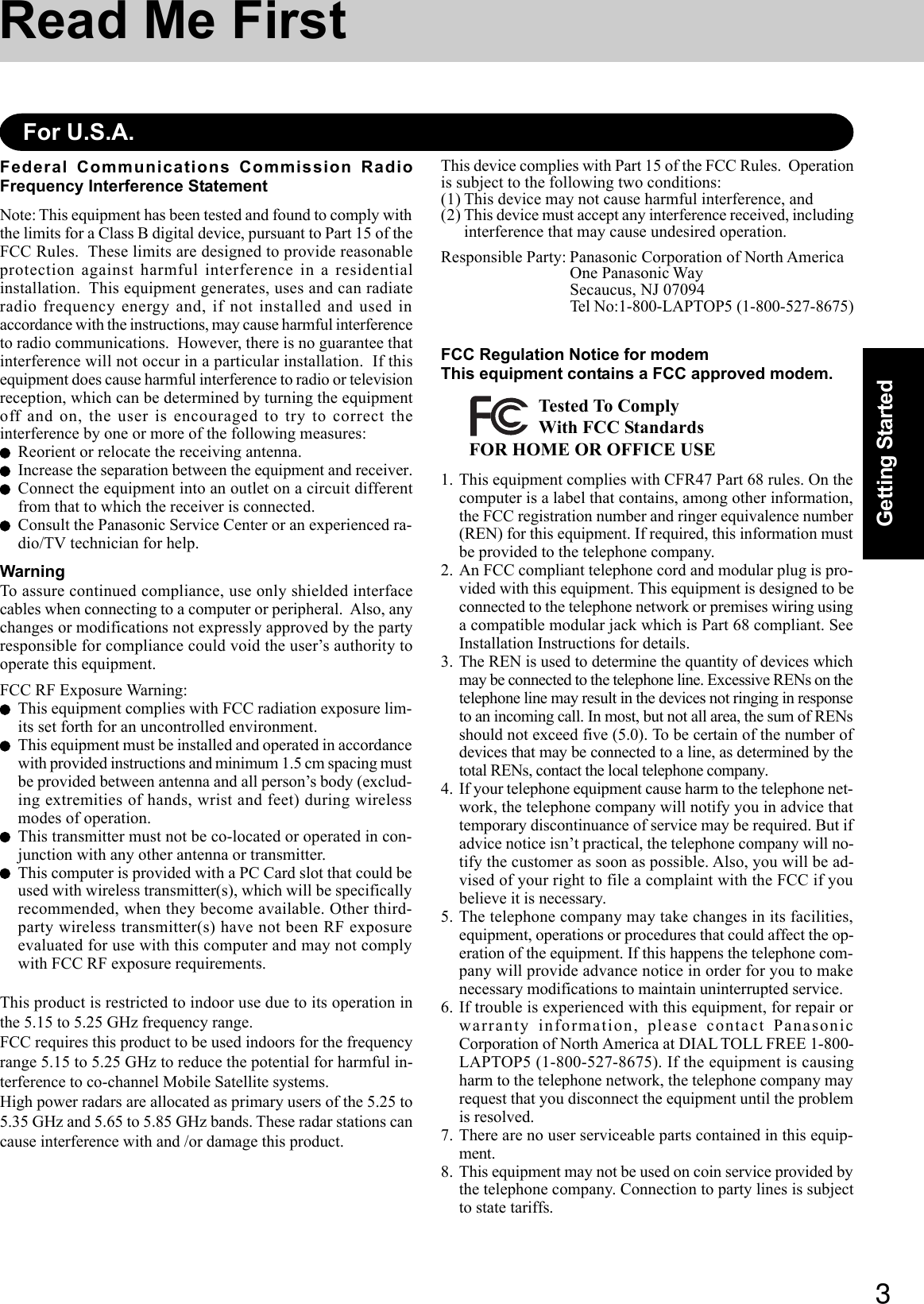 3Getting StartedRead Me FirstFederal Communications Commission RadioFrequency Interference StatementNote: This equipment has been tested and found to comply withthe limits for a Class B digital device, pursuant to Part 15 of theFCC Rules.  These limits are designed to provide reasonableprotection against harmful interference in a residentialinstallation.  This equipment generates, uses and can radiateradio frequency energy and, if not installed and used inaccordance with the instructions, may cause harmful interferenceto radio communications.  However, there is no guarantee thatinterference will not occur in a particular installation.  If thisequipment does cause harmful interference to radio or televisionreception, which can be determined by turning the equipmentoff and on, the user is encouraged to try to correct theinterference by one or more of the following measures:Reorient or relocate the receiving antenna.Increase the separation between the equipment and receiver.Connect the equipment into an outlet on a circuit differentfrom that to which the receiver is connected.Consult the Panasonic Service Center or an experienced ra-dio/TV technician for help.WarningTo assure continued compliance, use only shielded interfacecables when connecting to a computer or peripheral.  Also, anychanges or modifications not expressly approved by the partyresponsible for compliance could void the user’s authority tooperate this equipment.FCC RF Exposure Warning:This equipment complies with FCC radiation exposure lim-its set forth for an uncontrolled environment.This equipment must be installed and operated in accordancewith provided instructions and minimum 1.5 cm spacing mustbe provided between antenna and all person’s body (exclud-ing extremities of hands, wrist and feet) during wirelessmodes of operation.This transmitter must not be co-located or operated in con-junction with any other antenna or transmitter.This computer is provided with a PC Card slot that could beused with wireless transmitter(s), which will be specificallyrecommended, when they become available. Other third-party wireless transmitter(s) have not been RF exposureevaluated for use with this computer and may not complywith FCC RF exposure requirements.This product is restricted to indoor use due to its operation inthe 5.15 to 5.25 GHz frequency range.FCC requires this product to be used indoors for the frequencyrange 5.15 to 5.25 GHz to reduce the potential for harmful in-terference to co-channel Mobile Satellite systems.High power radars are allocated as primary users of the 5.25 to5.35 GHz and 5.65 to 5.85 GHz bands. These radar stations cancause interference with and /or damage this product.For U.S.A.This device complies with Part 15 of the FCC Rules.  Operationis subject to the following two conditions:(1) This device may not cause harmful interference, and(2) This device must accept any interference received, includinginterference that may cause undesired operation.Responsible Party: Panasonic Corporation of North AmericaOne Panasonic WaySecaucus, NJ 07094Tel No:1-800-LAPTOP5 (1-800-527-8675)FCC Regulation Notice for modemThis equipment contains a FCC approved modem.FOR HOME OR OFFICE USETested To ComplyWith FCC Standards1. This equipment complies with CFR47 Part 68 rules. On thecomputer is a label that contains, among other information,the FCC registration number and ringer equivalence number(REN) for this equipment. If required, this information mustbe provided to the telephone company.2. An FCC compliant telephone cord and modular plug is pro-vided with this equipment. This equipment is designed to beconnected to the telephone network or premises wiring usinga compatible modular jack which is Part 68 compliant. SeeInstallation Instructions for details.3. The REN is used to determine the quantity of devices whichmay be connected to the telephone line. Excessive RENs on thetelephone line may result in the devices not ringing in responseto an incoming call. In most, but not all area, the sum of RENsshould not exceed five (5.0). To be certain of the number ofdevices that may be connected to a line, as determined by thetotal RENs, contact the local telephone company.4. If your telephone equipment cause harm to the telephone net-work, the telephone company will notify you in advice thattemporary discontinuance of service may be required. But ifadvice notice isn’t practical, the telephone company will no-tify the customer as soon as possible. Also, you will be ad-vised of your right to file a complaint with the FCC if youbelieve it is necessary.5. The telephone company may take changes in its facilities,equipment, operations or procedures that could affect the op-eration of the equipment. If this happens the telephone com-pany will provide advance notice in order for you to makenecessary modifications to maintain uninterrupted service.6. If trouble is experienced with this equipment, for repair orwarranty information, please contact PanasonicCorporation of North America at DIAL TOLL FREE 1-800-LAPTOP5 (1-800-527-8675). If the equipment is causingharm to the telephone network, the telephone company mayrequest that you disconnect the equipment until the problemis resolved.7. There are no user serviceable parts contained in this equip-ment.8. This equipment may not be used on coin service provided bythe telephone company. Connection to party lines is subjectto state tariffs.