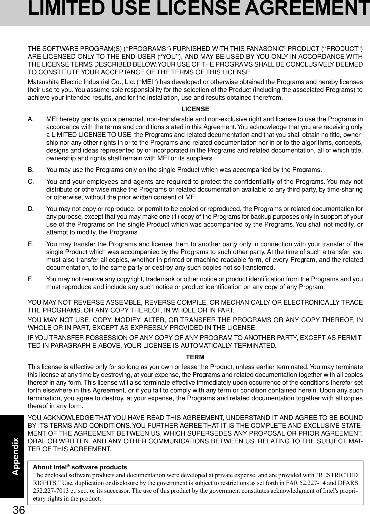 36AppendixLIMITED USE LICENSE AGREEMENTTHE SOFTWARE PROGRAM(S) (“PROGRAMS”) FURNISHED WITH THIS PANASONIC® PRODUCT (“PRODUCT”)ARE LICENSED ONLY TO THE END-USER (“YOU”), AND MAY BE USED BY YOU ONLY IN ACCORDANCE WITHTHE LICENSE TERMS DESCRIBED BELOW. YOUR USE OF THE PROGRAMS SHALL BE CONCLUSIVELY DEEMEDTO CONSTITUTE YOUR ACCEPTANCE OF THE TERMS OF THIS LICENSE.Matsushita Electric Industrial Co., Ltd. (“MEI”) has developed or otherwise obtained the Programs and hereby licensestheir use to you. You assume sole responsibility for the selection of the Product (including the associated Programs) toachieve your intended results, and for the installation, use and results obtained therefrom.LICENSEA. MEI hereby grants you a personal, non-transferable and non-exclusive right and license to use the Programs inaccordance with the terms and conditions stated in this Agreement. You acknowledge that you are receiving onlya LIMITED LICENSE TO USE  the Programs and related documentation and that you shall obtain no title, owner-ship nor any other rights in or to the Programs and related documentation nor in or to the algorithms, concepts,designs and ideas represented by or incorporated in the Programs and related documentation, all of which title,ownership and rights shall remain with MEI or its suppliers.B. You may use the Programs only on the single Product which was accompanied by the Programs.C. You and your employees and agents are required to protect the confidentiality of the Programs. You may notdistribute or otherwise make the Programs or related documentation available to any third party, by time-sharingor otherwise, without the prior written consent of MEI.D. You may not copy or reproduce, or permit to be copied or reproduced, the Programs or related documentation forany purpose, except that you may make one (1) copy of the Programs for backup purposes only in support of youruse of the Programs on the single Product which was accompanied by the Programs. You shall not modify, orattempt to modify, the Programs.E. You may transfer the Programs and license them to another party only in connection with your transfer of thesingle Product which was accompanied by the Programs to such other party. At the time of such a transfer, youmust also transfer all copies, whether in printed or machine readable form, of every Program, and the relateddocumentation, to the same party or destroy any such copies not so transferred.F. You may not remove any copyright, trademark or other notice or product identification from the Programs and youmust reproduce and include any such notice or product identification on any copy of any Program.YOU MAY NOT REVERSE ASSEMBLE, REVERSE COMPILE, OR MECHANICALLY OR ELECTRONICALLY TRACETHE PROGRAMS, OR ANY COPY THEREOF, IN WHOLE OR IN PART.YOU MAY NOT USE, COPY, MODIFY, ALTER, OR TRANSFER THE PROGRAMS OR ANY COPY THEREOF, INWHOLE OR IN PART, EXCEPT AS EXPRESSLY PROVIDED IN THE LICENSE.IF YOU TRANSFER POSSESSION OF ANY COPY OF ANY PROGRAM TO ANOTHER PARTY, EXCEPT AS PERMIT-TED IN PARAGRAPH E ABOVE, YOUR LICENSE IS AUTOMATICALLY TERMINATED.TERMThis license is effective only for so long as you own or lease the Product, unless earlier terminated. You may terminatethis license at any time by destroying, at your expense, the Programs and related documentation together with all copiesthereof in any form. This license will also terminate effective immediately upon occurrence of the conditions therefor setforth elsewhere in this Agreement, or if you fail to comply with any term or condition contained herein. Upon any suchtermination, you agree to destroy, at your expense, the Programs and related documentation together with all copiesthereof in any form.YOU ACKNOWLEDGE THAT YOU HAVE READ THIS AGREEMENT, UNDERSTAND IT AND AGREE TO BE BOUNDBY ITS TERMS AND CONDITIONS. YOU FURTHER AGREE THAT IT IS THE COMPLETE AND EXCLUSIVE STATE-MENT OF THE AGREEMENT BETWEEN US, WHICH SUPERSEDES ANY PROPOSAL OR PRIOR AGREEMENT,ORAL OR WRITTEN, AND ANY OTHER COMMUNICATIONS BETWEEN US, RELATING TO THE SUBJECT MAT-TER OF THIS AGREEMENT.About Intel® software productsThe enclosed software products and documentation were developed at private expense, and are provided with “RESTRICTEDRIGHTS.” Use, duplication or disclosure by the government is subject to restrictions as set forth in FAR 52.227-14 and DFARS252.227-7013 et. seq. or its successor. The use of this product by the government constitutes acknowledgment of Intel&apos;s propri-etary rights in the product.