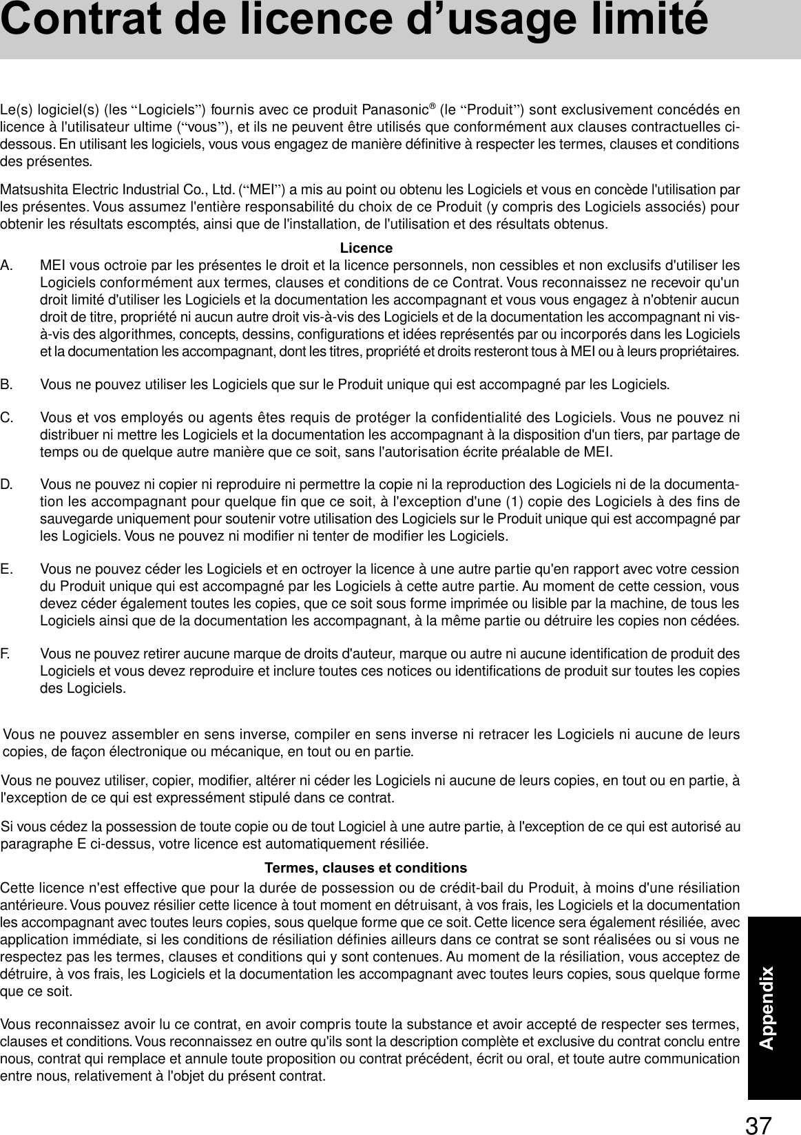 37AppendixA. MEI vous octroie par les présentes le droit et la licence personnels, non cessibles et non exclusifs d&apos;utiliser lesLogiciels conformément aux termes, clauses et conditions de ce Contrat. Vous reconnaissez ne recevoir qu&apos;undroit limité d&apos;utiliser les Logiciels et la documentation les accompagnant et vous vous engagez à n&apos;obtenir aucundroit de titre, propriété ni aucun autre droit vis-à-vis des Logiciels et de la documentation les accompagnant ni vis-à-vis des algorithmes, concepts, dessins, configurations et idées représentés par ou incorporés dans les Logicielset la documentation les accompagnant, dont les titres, propriété et droits resteront tous à MEI ou à leurs propriétaires.B. Vous ne pouvez utiliser les Logiciels que sur le Produit unique qui est accompagné par les Logiciels.C. Vous et vos employés ou agents êtes requis de protéger la confidentialité des Logiciels. Vous ne pouvez nidistribuer ni mettre les Logiciels et la documentation les accompagnant à la disposition d&apos;un tiers, par partage detemps ou de quelque autre manière que ce soit, sans l&apos;autorisation écrite préalable de MEI.D. Vous ne pouvez ni copier ni reproduire ni permettre la copie ni la reproduction des Logiciels ni de la documenta-tion les accompagnant pour quelque fin que ce soit, à l&apos;exception d&apos;une (1) copie des Logiciels à des fins desauvegarde uniquement pour soutenir votre utilisation des Logiciels sur le Produit unique qui est accompagné parles Logiciels. Vous ne pouvez ni modifier ni tenter de modifier les Logiciels.E. Vous ne pouvez céder les Logiciels et en octroyer la licence à une autre partie qu&apos;en rapport avec votre cessiondu Produit unique qui est accompagné par les Logiciels à cette autre partie. Au moment de cette cession, vousdevez céder également toutes les copies, que ce soit sous forme imprimée ou lisible par la machine, de tous lesLogiciels ainsi que de la documentation les accompagnant, à la même partie ou détruire les copies non cédées.F. Vous ne pouvez retirer aucune marque de droits d&apos;auteur, marque ou autre ni aucune identification de produit desLogiciels et vous devez reproduire et inclure toutes ces notices ou identifications de produit sur toutes les copiesdes Logiciels.Vous ne pouvez assembler en sens inverse, compiler en sens inverse ni retracer les Logiciels ni aucune de leurscopies, de façon électronique ou mécanique, en tout ou en partie.Vous ne pouvez utiliser, copier, modifier, altérer ni céder les Logiciels ni aucune de leurs copies, en tout ou en partie, àl&apos;exception de ce qui est expressément stipulé dans ce contrat.Si vous cédez la possession de toute copie ou de tout Logiciel à une autre partie, à l&apos;exception de ce qui est autorisé auparagraphe E ci-dessus, votre licence est automatiquement résiliée.LicenceTermes, clauses et conditionsCette licence n&apos;est effective que pour la durée de possession ou de crédit-bail du Produit, à moins d&apos;une résiliationantérieure. Vous pouvez résilier cette licence à tout moment en détruisant, à vos frais, les Logiciels et la documentationles accompagnant avec toutes leurs copies, sous quelque forme que ce soit. Cette licence sera également résiliée, avecapplication immédiate, si les conditions de résiliation définies ailleurs dans ce contrat se sont réalisées ou si vous nerespectez pas les termes, clauses et conditions qui y sont contenues. Au moment de la résiliation, vous acceptez dedétruire, à vos frais, les Logiciels et la documentation les accompagnant avec toutes leurs copies, sous quelque formeque ce soit.Vous reconnaissez avoir lu ce contrat, en avoir compris toute la substance et avoir accepté de respecter ses termes,clauses et conditions. Vous reconnaissez en outre qu&apos;ils sont la description complète et exclusive du contrat conclu entrenous, contrat qui remplace et annule toute proposition ou contrat précédent, écrit ou oral, et toute autre communicationentre nous, relativement à l&apos;objet du présent contrat.Le(s) logiciel(s) (les “Logiciels”) fournis avec ce produit Panasonic® (le “Produit”) sont exclusivement concédés enlicence à l&apos;utilisateur ultime (“vous”), et ils ne peuvent être utilisés que conformément aux clauses contractuelles ci-dessous. En utilisant les logiciels, vous vous engagez de manière définitive à respecter les termes, clauses et conditionsdes présentes.Matsushita Electric Industrial Co., Ltd. (“MEI”) a mis au point ou obtenu les Logiciels et vous en concède l&apos;utilisation parles présentes. Vous assumez l&apos;entière responsabilité du choix de ce Produit (y compris des Logiciels associés) pourobtenir les résultats escomptés, ainsi que de l&apos;installation, de l&apos;utilisation et des résultats obtenus.Contrat de licence d’usage limité