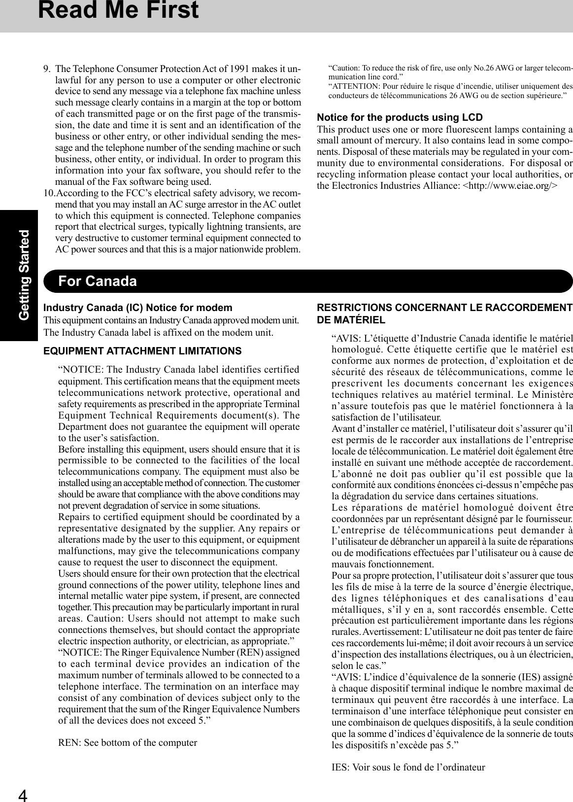 4Getting Started9. The Telephone Consumer Protection Act of 1991 makes it un-lawful for any person to use a computer or other electronicdevice to send any message via a telephone fax machine unlesssuch message clearly contains in a margin at the top or bottomof each transmitted page or on the first page of the transmis-sion, the date and time it is sent and an identification of thebusiness or other entry, or other individual sending the mes-sage and the telephone number of the sending machine or suchbusiness, other entity, or individual. In order to program thisinformation into your fax software, you should refer to themanual of the Fax software being used.10.According to the FCC’s electrical safety advisory, we recom-mend that you may install an AC surge arrestor in the AC outletto which this equipment is connected. Telephone companiesreport that electrical surges, typically lightning transients, arevery destructive to customer terminal equipment connected toAC power sources and that this is a major nationwide problem.Read Me FirstFor CanadaIndustry Canada (IC) Notice for modemThis equipment contains an Industry Canada approved modem unit.The Industry Canada label is affixed on the modem unit.EQUIPMENT ATTACHMENT LIMITATIONS“NOTICE: The Industry Canada label identifies certifiedequipment. This certification means that the equipment meetstelecommunications network protective, operational andsafety requirements as prescribed in the appropriate TerminalEquipment Technical Requirements document(s). TheDepartment does not guarantee the equipment will operateto the user’s satisfaction.Before installing this equipment, users should ensure that it ispermissible to be connected to the facilities of the localtelecommunications company. The equipment must also beinstalled using an acceptable method of connection. The customershould be aware that compliance with the above conditions maynot prevent degradation of service in some situations.Repairs to certified equipment should be coordinated by arepresentative designated by the supplier. Any repairs oralterations made by the user to this equipment, or equipmentmalfunctions, may give the telecommunications companycause to request the user to disconnect the equipment.Users should ensure for their own protection that the electricalground connections of the power utility, telephone lines andinternal metallic water pipe system, if present, are connectedtogether. This  precaution may be particularly important in ruralareas. Caution: Users should not attempt to make suchconnections themselves, but should contact the appropriateelectric inspection authority, or electrician, as appropriate.”“NOTICE: The Ringer Equivalence Number (REN) assignedto each terminal device provides an indication of themaximum number of terminals allowed to be connected to atelephone interface. The termination on an interface mayconsist of any combination of devices subject only to therequirement that the sum of the Ringer Equivalence Numbersof all the devices does not exceed 5.”REN: See bottom of the computer“Caution: To reduce the risk of fire, use only No.26 AWG or larger telecom-munication line cord.”“ATTENTION: Pour réduire le risque d’incendie, utiliser uniquement desconducteurs de télécommunications 26 AWG ou de section supérieure.”Notice for the products using LCDThis product uses one or more fluorescent lamps containing asmall amount of mercury. It also contains lead in some compo-nents. Disposal of these materials may be regulated in your com-munity due to environmental considerations.  For disposal orrecycling information please contact your local authorities, orthe Electronics Industries Alliance: &lt;http://www.eiae.org/&gt;RESTRICTIONS CONCERNANT LE RACCORDEMENTDE MATÉRIEL“AVIS: L’étiquette d’Industrie Canada identifie le matérielhomologué. Cette étiquette certifie que le matériel estconforme aux normes de protection, d’exploitation et desécurité des réseaux de télécommunications, comme leprescrivent les documents concernant les exigencestechniques relatives au matériel terminal. Le Ministèren’assure toutefois pas que le matériel fonctionnera à lasatisfaction de l’utilisateur.Avant d’installer ce matériel, l’utilisateur doit s’assurer qu’ilest permis de le raccorder aux installations de l’entrepriselocale de télécommunication. Le matériel doit également êtreinstallé en suivant une méthode acceptée de raccordement.L’abonné ne doit pas oublier qu’il est possible que laconformité aux conditions énoncées ci-dessus n’empêche pasla dégradation du service dans certaines situations.Les réparations de matériel homologué doivent êtrecoordonnées par un représentant désigné par le fournisseur.L’entreprise de télécommunications peut demander àl’utilisateur de débrancher un appareil à la suite de réparationsou de modifications effectuées par l’utilisateur ou à cause demauvais fonctionnement.Pour sa propre protection, l’utilisateur doit s’assurer que tousles fils de mise à la terre de la source d’énergie électrique,des lignes téléphoniques et des canalisations d’eaumétalliques, s’il y en a, sont raccordés ensemble. Cetteprécaution est particulièrement importante dans les régionsrurales. Avertissement: L’utilisateur ne doit pas tenter de faireces raccordements lui-même; il doit avoir recours à un serviced’inspection des installations électriques, ou à un électricien,selon le cas.”“AVIS: L’indice d’équivalence de la sonnerie (IES) assignéà chaque dispositif terminal indique le nombre maximal determinaux qui peuvent être raccordés à une interface. Laterminaison d’une interface téléphonique peut consister enune combinaison de quelques dispositifs, à la seule conditionque la somme d’indices d’équivalence de la sonnerie de toutsles dispositifs n’excède pas 5.”IES: Voir sous le fond de l’ordinateur