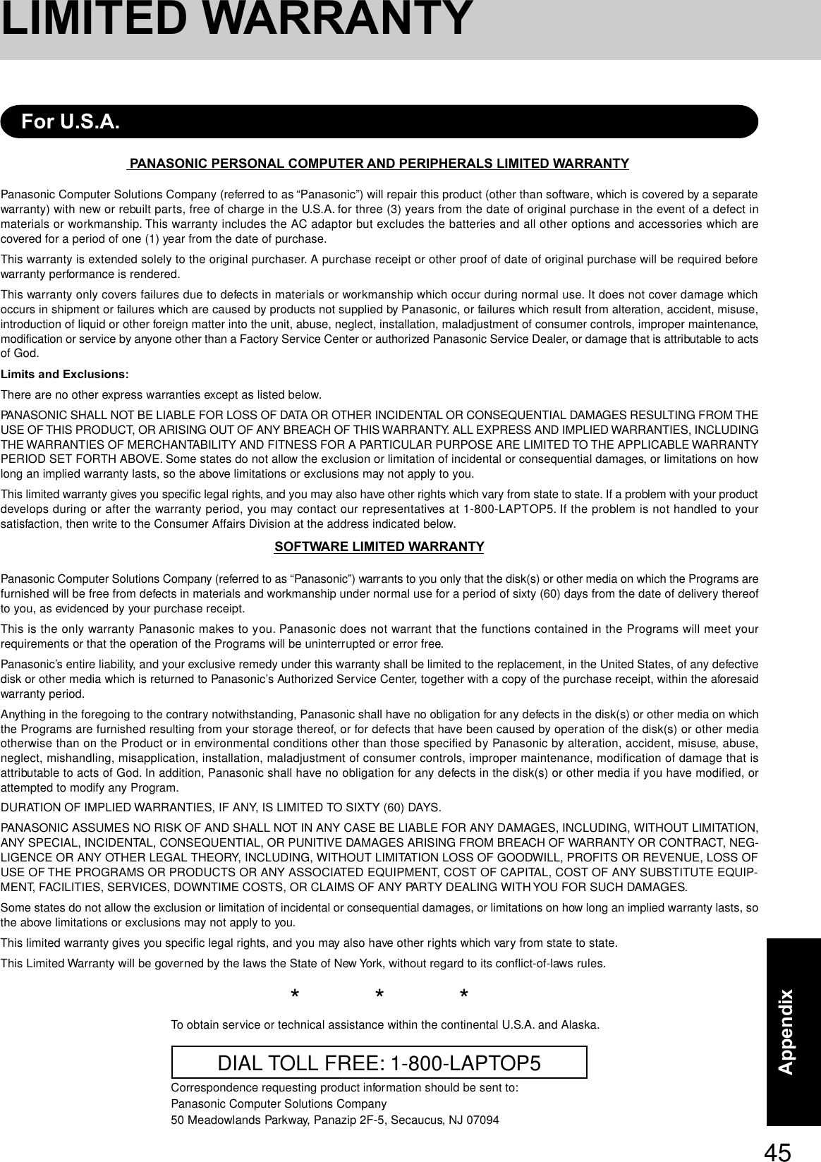 45AppendixPANASONIC PERSONAL COMPUTER AND PERIPHERALS LIMITED WARRANTYPanasonic Computer Solutions Company (referred to as “Panasonic”) will repair this product (other than software, which is covered by a separatewarranty) with new or rebuilt parts, free of charge in the U.S.A. for three (3) years from the date of original purchase in the event of a defect inmaterials or workmanship. This warranty includes the AC adaptor but excludes the batteries and all other options and accessories which arecovered for a period of one (1) year from the date of purchase.This warranty is extended solely to the original purchaser. A purchase receipt or other proof of date of original purchase will be required beforewarranty performance is rendered.This warranty only covers failures due to defects in materials or workmanship which occur during normal use. It does not cover damage whichoccurs in shipment or failures which are caused by products not supplied by Panasonic, or failures which result from alteration, accident, misuse,introduction of liquid or other foreign matter into the unit, abuse, neglect, installation, maladjustment of consumer controls, improper maintenance,modification or service by anyone other than a Factory Service Center or authorized Panasonic Service Dealer, or damage that is attributable to actsof God.Limits and Exclusions:There are no other express warranties except as listed below.PANASONIC SHALL NOT BE LIABLE FOR LOSS OF DATA OR OTHER INCIDENTAL OR CONSEQUENTIAL DAMAGES RESULTING FROM THEUSE OF THIS PRODUCT, OR ARISING OUT OF ANY BREACH OF THIS WARRANTY. ALL EXPRESS AND IMPLIED WARRANTIES, INCLUDINGTHE WARRANTIES OF MERCHANTABILITY AND FITNESS FOR A PARTICULAR PURPOSE ARE LIMITED TO THE APPLICABLE WARRANTYPERIOD SET FORTH ABOVE. Some states do not allow the exclusion or limitation of incidental or consequential damages, or limitations on howlong an implied warranty lasts, so the above limitations or exclusions may not apply to you.This limited warranty gives you specific legal rights, and you may also have other rights which vary from state to state. If a problem with your productdevelops during or after the warranty period, you may contact our representatives at 1-800-LAPTOP5. If the problem is not handled to yoursatisfaction, then write to the Consumer Affairs Division at the address indicated below.SOFTWARE LIMITED WARRANTYPanasonic Computer Solutions Company (referred to as “Panasonic”) warrants to you only that the disk(s) or other media on which the Programs arefurnished will be free from defects in materials and workmanship under normal use for a period of sixty (60) days from the date of delivery thereofto you, as evidenced by your purchase receipt.This is the only warranty Panasonic makes to you. Panasonic does not warrant that the functions contained in the Programs will meet yourrequirements or that the operation of the Programs will be uninterrupted or error free.Panasonic’s entire liability, and your exclusive remedy under this warranty shall be limited to the replacement, in the United States, of any defectivedisk or other media which is returned to Panasonic’s Authorized Service Center, together with a copy of the purchase receipt, within the aforesaidwarranty period.Anything in the foregoing to the contrary notwithstanding, Panasonic shall have no obligation for any defects in the disk(s) or other media on whichthe Programs are furnished resulting from your storage thereof, or for defects that have been caused by operation of the disk(s) or other mediaotherwise than on the Product or in environmental conditions other than those specified by Panasonic by alteration, accident, misuse, abuse,neglect, mishandling, misapplication, installation, maladjustment of consumer controls, improper maintenance, modification of damage that isattributable to acts of God. In addition, Panasonic shall have no obligation for any defects in the disk(s) or other media if you have modified, orattempted to modify any Program.DURATION OF IMPLIED WARRANTIES, IF ANY, IS LIMITED TO SIXTY (60) DAYS.PANASONIC ASSUMES NO RISK OF AND SHALL NOT IN ANY CASE BE LIABLE FOR ANY DAMAGES, INCLUDING, WITHOUT LIMITATION,ANY SPECIAL, INCIDENTAL, CONSEQUENTIAL, OR PUNITIVE DAMAGES ARISING FROM BREACH OF WARRANTY OR CONTRACT, NEG-LIGENCE OR ANY OTHER LEGAL THEORY, INCLUDING, WITHOUT LIMITATION LOSS OF GOODWILL, PROFITS OR REVENUE, LOSS OFUSE OF THE PROGRAMS OR PRODUCTS OR ANY ASSOCIATED EQUIPMENT, COST OF CAPITAL, COST OF ANY SUBSTITUTE EQUIP-MENT, FACILITIES, SERVICES, DOWNTIME COSTS, OR CLAIMS OF ANY PARTY DEALING WITH YOU FOR SUCH DAMAGES.Some states do not allow the exclusion or limitation of incidental or consequential damages, or limitations on how long an implied warranty lasts, sothe above limitations or exclusions may not apply to you.This limited warranty gives you specific legal rights, and you may also have other rights which vary from state to state.This Limited Warranty will be governed by the laws the State of New York, without regard to its conflict-of-laws rules.*          *          *To obtain service or technical assistance within the continental U.S.A. and Alaska.DIAL TOLL FREE: 1-800-LAPTOP5Correspondence requesting product information should be sent to:Panasonic Computer Solutions Company50 Meadowlands Parkway, Panazip 2F-5, Secaucus, NJ 07094For U.S.A.LIMITED WARRANTY