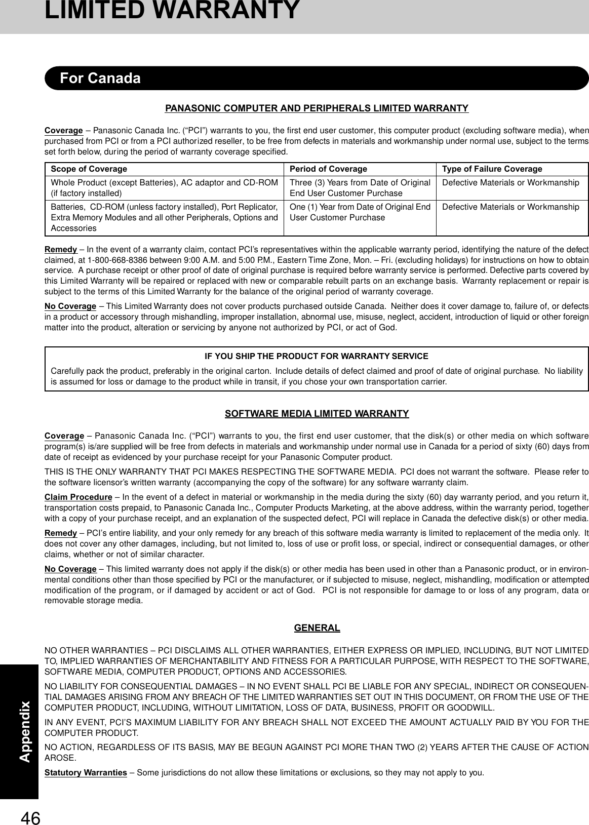 46AppendixPANASONIC COMPUTER AND PERIPHERALS LIMITED WARRANTYCoverage – Panasonic Canada Inc. (“PCI”) warrants to you, the first end user customer, this computer product (excluding software media), whenpurchased from PCI or from a PCI authorized reseller, to be free from defects in materials and workmanship under normal use, subject to the termsset forth below, during the period of warranty coverage specified.Remedy – In the event of a warranty claim, contact PCI’s representatives within the applicable warranty period, identifying the nature of the defectclaimed, at 1-800-668-8386 between 9:00 A.M. and 5:00 P.M., Eastern Time Zone, Mon. – Fri. (excluding holidays) for instructions on how to obtainservice.  A purchase receipt or other proof of date of original purchase is required before warranty service is performed. Defective parts covered bythis Limited Warranty will be repaired or replaced with new or comparable rebuilt parts on an exchange basis.  Warranty replacement or repair issubject to the terms of this Limited Warranty for the balance of the original period of warranty coverage.No Coverage – This Limited Warranty does not cover products purchased outside Canada.  Neither does it cover damage to, failure of, or defectsin a product or accessory through mishandling, improper installation, abnormal use, misuse, neglect, accident, introduction of liquid or other foreignmatter into the product, alteration or servicing by anyone not authorized by PCI, or act of God.IF YOU SHIP THE PRODUCT FOR WARRANTY SERVICECarefully pack the product, preferably in the original carton.  Include details of defect claimed and proof of date of original purchase.  No liabilityis assumed for loss or damage to the product while in transit, if you chose your own transportation carrier.SOFTWARE MEDIA LIMITED WARRANTYCoverage – Panasonic Canada Inc. (“PCI”) warrants to you, the first end user customer, that the disk(s) or other media on which softwareprogram(s) is/are supplied will be free from defects in materials and workmanship under normal use in Canada for a period of sixty (60) days fromdate of receipt as evidenced by your purchase receipt for your Panasonic Computer product.THIS IS THE ONLY WARRANTY THAT PCI MAKES RESPECTING THE SOFTWARE MEDIA.  PCI does not warrant the software.  Please refer tothe software licensor’s written warranty (accompanying the copy of the software) for any software warranty claim.Claim Procedure – In the event of a defect in material or workmanship in the media during the sixty (60) day warranty period, and you return it,transportation costs prepaid, to Panasonic Canada Inc., Computer Products Marketing, at the above address, within the warranty period, togetherwith a copy of your purchase receipt, and an explanation of the suspected defect, PCI will replace in Canada the defective disk(s) or other media.Remedy – PCI’s entire liability, and your only remedy for any breach of this software media warranty is limited to replacement of the media only.  Itdoes not cover any other damages, including, but not limited to, loss of use or profit loss, or special, indirect or consequential damages, or otherclaims, whether or not of similar character.No Coverage – This limited warranty does not apply if the disk(s) or other media has been used in other than a Panasonic product, or in environ-mental conditions other than those specified by PCI or the manufacturer, or if subjected to misuse, neglect, mishandling, modification or attemptedmodification of the program, or if damaged by accident or act of God.   PCI is not responsible for damage to or loss of any program, data orremovable storage media.GENERALNO OTHER WARRANTIES – PCI DISCLAIMS ALL OTHER WARRANTIES, EITHER EXPRESS OR IMPLIED, INCLUDING, BUT NOT LIMITEDTO, IMPLIED WARRANTIES OF MERCHANTABILITY AND FITNESS FOR A PARTICULAR PURPOSE, WITH RESPECT TO THE SOFTWARE,SOFTWARE MEDIA, COMPUTER PRODUCT, OPTIONS AND ACCESSORIES.NO LIABILITY FOR CONSEQUENTIAL DAMAGES – IN NO EVENT SHALL PCI BE LIABLE FOR ANY SPECIAL, INDIRECT OR CONSEQUEN-TIAL DAMAGES ARISING FROM ANY BREACH OF THE LIMITED WARRANTIES SET OUT IN THIS DOCUMENT, OR FROM THE USE OF THECOMPUTER PRODUCT, INCLUDING, WITHOUT LIMITATION, LOSS OF DATA, BUSINESS, PROFIT OR GOODWILL.IN ANY EVENT, PCI’S MAXIMUM LIABILITY FOR ANY BREACH SHALL NOT EXCEED THE AMOUNT ACTUALLY PAID BY YOU FOR THECOMPUTER PRODUCT.NO ACTION, REGARDLESS OF ITS BASIS, MAY BE BEGUN AGAINST PCI MORE THAN TWO (2) YEARS AFTER THE CAUSE OF ACTIONAROSE.Statutory Warranties – Some jurisdictions do not allow these limitations or exclusions, so they may not apply to you.Scope of CoverageWhole Product (except Batteries), AC adaptor and CD-ROM(if factory installed)Batteries,  CD-ROM (unless factory installed), Port Replicator,Extra Memory Modules and all other Peripherals, Options andAccessoriesPeriod of CoverageThree (3) Years from Date of OriginalEnd User Customer PurchaseOne (1) Year from Date of Original EndUser Customer PurchaseType of Failure CoverageDefective Materials or WorkmanshipDefective Materials or WorkmanshipFor CanadaLIMITED WARRANTY