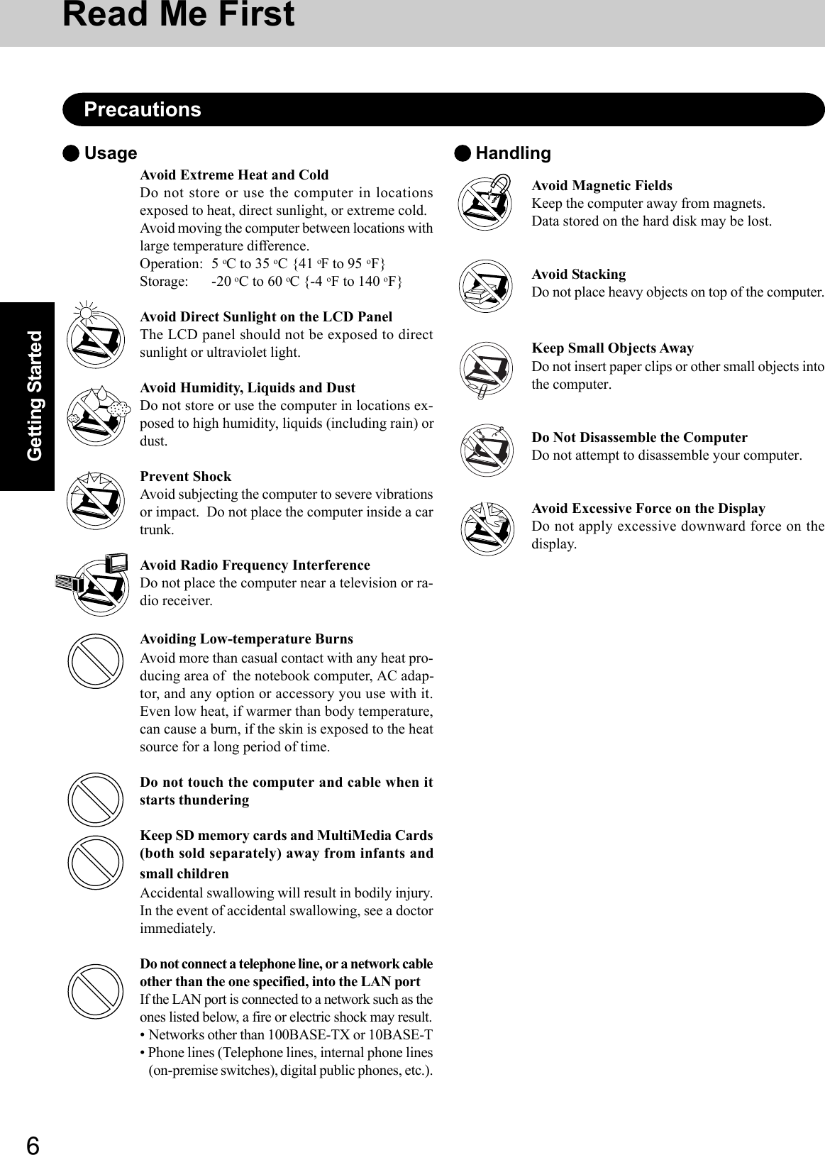 6Getting StartedRead Me FirstPrecautionsAvoid Extreme Heat and ColdDo not store or use the computer in locationsexposed to heat, direct sunlight, or extreme cold.Avoid moving the computer between locations withlarge temperature difference.Operation: 5 oC to 35 oC {41 oF to 95 oF}Storage: -20 oC to 60 oC {-4 oF to 140 oF}Avoid Direct Sunlight on the LCD PanelThe LCD panel should not be exposed to directsunlight or ultraviolet light.Avoid Humidity, Liquids and DustDo not store or use the computer in locations ex-posed to high humidity, liquids (including rain) ordust.Prevent ShockAvoid subjecting the computer to severe vibrationsor impact.  Do not place the computer inside a cartrunk.Avoid Radio Frequency InterferenceDo not place the computer near a television or ra-dio receiver.Avoiding Low-temperature BurnsAvoid more than casual contact with any heat pro-ducing area of  the notebook computer, AC adap-tor, and any option or accessory you use with it.Even low heat, if warmer than body temperature,can cause a burn, if the skin is exposed to the heatsource for a long period of time.Do not touch the computer and cable when itstarts thunderingKeep SD memory cards and MultiMedia Cards(both sold separately) away from infants andsmall childrenAccidental swallowing will result in bodily injury.In the event of accidental swallowing, see a doctorimmediately.Do not connect a telephone line, or a network cableother than the one specified, into the LAN portIf the LAN port is connected to a network such as theones listed below, a fire or electric shock may result.• Networks other than 100BASE-TX or 10BASE-T• Phone lines (Telephone lines, internal phone lines(on-premise switches), digital public phones, etc.). Usage  HandlingAvoid Magnetic FieldsKeep the computer away from magnets.Data stored on the hard disk may be lost.Avoid StackingDo not place heavy objects on top of the computer.Keep Small Objects AwayDo not insert paper clips or other small objects intothe computer.Do Not Disassemble the ComputerDo not attempt to disassemble your computer.Avoid Excessive Force on the DisplayDo not apply excessive downward force on thedisplay.