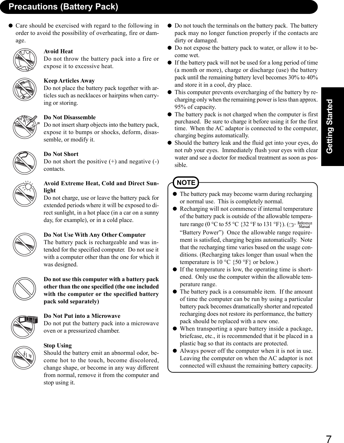 7Getting StartedPrecautions (Battery Pack)Care should be exercised with regard to the following inorder to avoid the possibility of overheating, fire or dam-age.Avoid HeatDo not throw the battery pack into a fire orexpose it to excessive heat.Keep Articles AwayDo not place the battery pack together with ar-ticles such as necklaces or hairpins when carry-ing or storing.Do Not DisassembleDo not insert sharp objects into the battery pack,expose it to bumps or shocks, deform, disas-semble, or modify it.Do Not ShortDo not short the positive (+) and negative (-)contacts.Avoid Extreme Heat, Cold and Direct Sun-lightDo not charge, use or leave the battery pack forextended periods where it will be exposed to di-rect sunlight, in a hot place (in a car on a sunnyday, for example), or in a cold place.Do Not Use With Any Other ComputerThe battery pack is rechargeable and was in-tended for the specified computer.  Do not use itwith a computer other than the one for which itwas designed.Do not use this computer with a battery packother than the one specified (the one includedwith the computer or the specified batterypack sold separately)Do Not Put into a MicrowaveDo not put the battery pack into a microwaveoven or a pressurized chamber.Stop UsingShould the battery emit an abnormal odor, be-come hot to the touch, become discolored,change shape, or become in any way differentfrom normal, remove it from the computer andstop using it.Do not touch the terminals on the battery pack.  The batterypack may no longer function properly if the contacts aredirty or damaged.Do not expose the battery pack to water, or allow it to be-come wet.If the battery pack will not be used for a long period of time(a month or more), charge or discharge (use) the batterypack until the remaining battery level becomes 30% to 40%and store it in a cool, dry place.This computer prevents overcharging of the battery by re-charging only when the remaining power is less than approx.95% of capacity.The battery pack is not charged when the computer is firstpurchased.  Be sure to charge it before using it for the firsttime.  When the AC adaptor is connected to the computer,charging begins automatically.Should the battery leak and the fluid get into your eyes, donot rub your eyes.  Immediately flush your eyes with clearwater and see a doctor for medical treatment as soon as pos-sible.NOTEThe battery pack may become warm during rechargingor normal use.  This is completely normal.Recharging will not commence if internal temperatureof the battery pack is outside of the allowable tempera-ture range (0 °C to 55 °C {32 °F to 131 °F}). (  “Battery Power”)  Once the allowable range require-ment is satisfied, charging begins automatically.  Notethat the recharging time varies based on the usage con-ditions. (Recharging takes longer than usual when thetemperature is 10 °C {50 °F} or below.)If the temperature is low, the operating time is short-ened.  Only use the computer within the allowable tem-perature range.The battery pack is a consumable item.  If the amountof time the computer can be run by using a particularbattery pack becomes dramatically shorter and repeatedrecharging does not restore its performance, the batterypack should be replaced with a new one.When transporting a spare battery inside a package,briefcase, etc., it is recommended that it be placed in aplastic bag so that its contacts are protected.Always power off the computer when it is not in use.Leaving the computer on when the AC adaptor is notconnected will exhaust the remaining battery capacity.