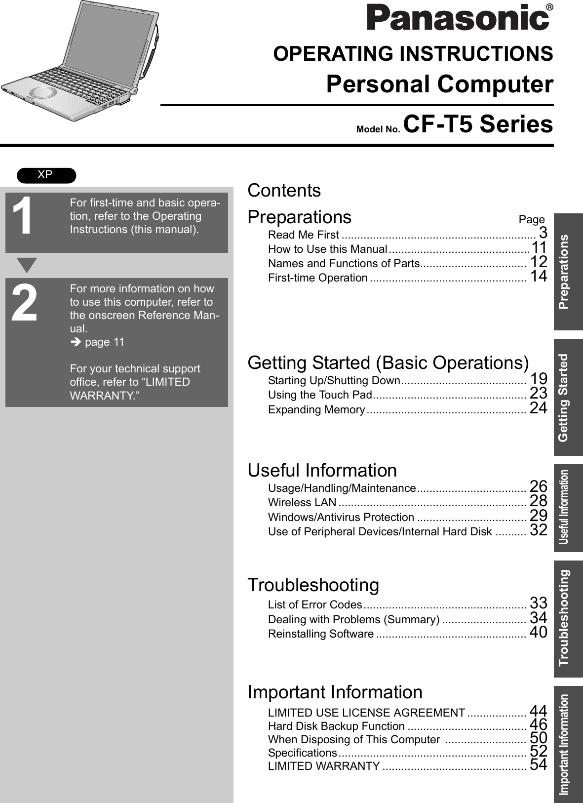 ContentsPreparations PageGetting Started (Basic Operations)TroubleshootingUseful InformationImportant InformationPreparationsGetting StartedUseful InformationTroubleshootingImportant InformationOPERATING INSTRUCTIONSPersonal ComputerModel No. CF-T5 SeriesXPRead Me First .............................................................. 3How to Use this Manual.............................................11Names and Functions of Parts.................................. 12First-time Operation .................................................. 14Starting Up/Shutting Down........................................ 19Using the Touch Pad................................................. 23Expanding Memory................................................... 24Usage/Handling/Maintenance................................... 26Wireless LAN ............................................................ 28Windows/Antivirus Protection ................................... 29Use of Peripheral Devices/Internal Hard Disk .......... 32List of Error Codes.................................................... 33Dealing with Problems (Summary) ........................... 34Reinstalling Software ................................................ 40LIMITED USE LICENSE AGREEMENT ................... 44Hard Disk Backup Function ...................................... 46When Disposing of This Computer .......................... 50Specifications............................................................ 52LIMITED WARRANTY .............................................. 54For first-time and basic opera-tion, refer to the Operating Instructions (this manual).For more information on how to use this computer, refer to the onscreen Reference Man-ual.Î page 11For your technical support office, refer to “LIMITED WARRANTY.”21