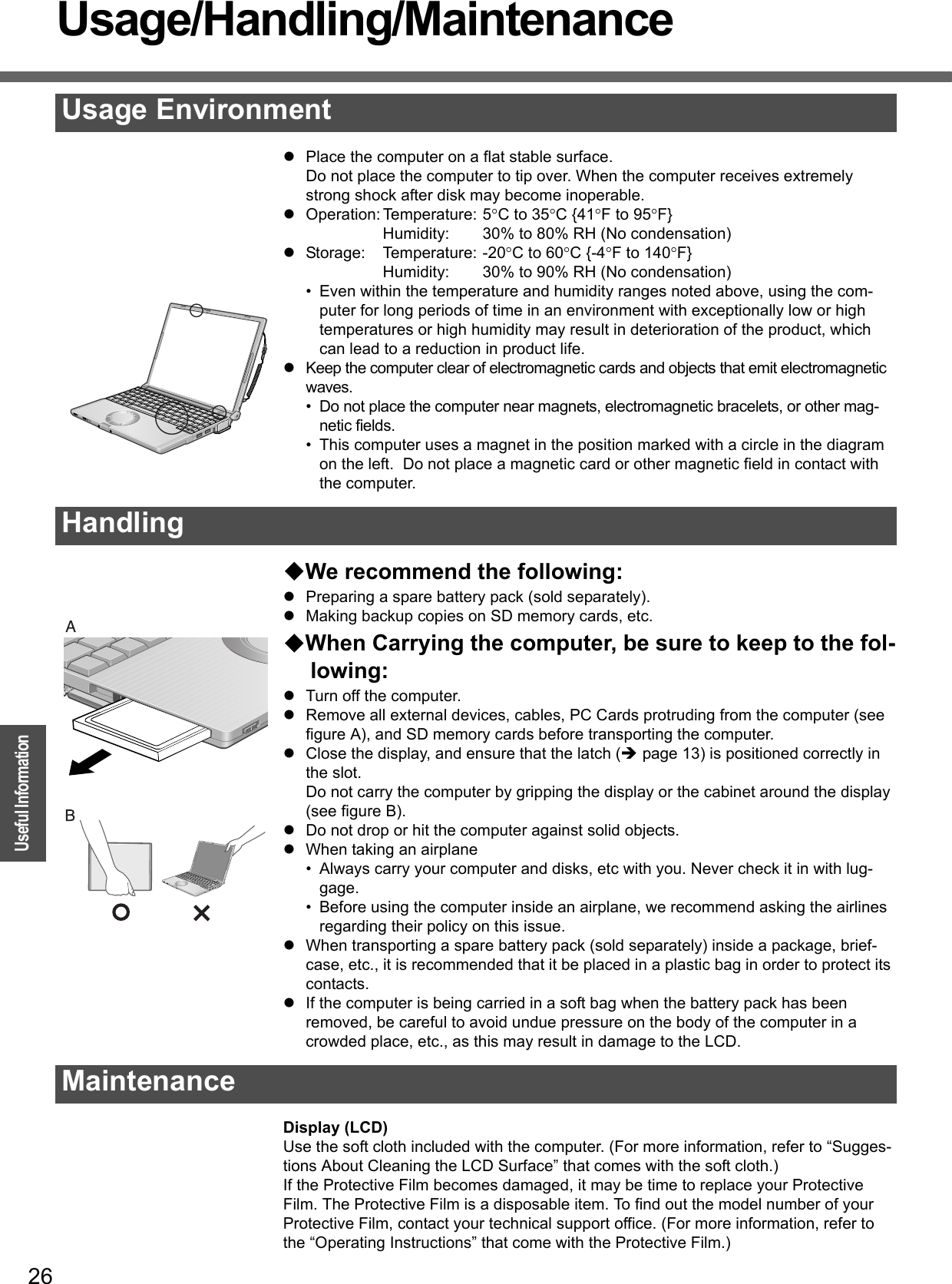 26OperationUseful InformationUsage/Handling/MaintenancezPlace the computer on a flat stable surface.Do not place the computer to tip over. When the computer receives extremely strong shock after disk may become inoperable.zOperation: Temperature: 5°C to 35°C {41°F to 95°F}Humidity: 30% to 80% RH (No condensation)zStorage: Temperature: -20°C to 60°C {-4°F to 140°F}Humidity: 30% to 90% RH (No condensation)• Even within the temperature and humidity ranges noted above, using the com-puter for long periods of time in an environment with exceptionally low or high temperatures or high humidity may result in deterioration of the product, which can lead to a reduction in product life.zKeep the computer clear of electromagnetic cards and objects that emit electromagnetic waves.• Do not place the computer near magnets, electromagnetic bracelets, or other mag-netic fields.• This computer uses a magnet in the position marked with a circle in the diagram on the left.  Do not place a magnetic card or other magnetic field in contact with the computer.We recommend the following:zPreparing a spare battery pack (sold separately).zMaking backup copies on SD memory cards, etc. When Carrying the computer, be sure to keep to the fol-lowing:zTurn off the computer.zRemove all external devices, cables, PC Cards protruding from the computer (see figure A), and SD memory cards before transporting the computer.zClose the display, and ensure that the latch (Îpage 13) is positioned correctly in the slot.Do not carry the computer by gripping the display or the cabinet around the display (see figure B).zDo not drop or hit the computer against solid objects.zWhen taking an airplane• Always carry your computer and disks, etc with you. Never check it in with lug-gage.• Before using the computer inside an airplane, we recommend asking the airlines regarding their policy on this issue.zWhen transporting a spare battery pack (sold separately) inside a package, brief-case, etc., it is recommended that it be placed in a plastic bag in order to protect its contacts.zIf the computer is being carried in a soft bag when the battery pack has been removed, be careful to avoid undue pressure on the body of the computer in a crowded place, etc., as this may result in damage to the LCD.Display (LCD)Use the soft cloth included with the computer. (For more information, refer to “Sugges-tions About Cleaning the LCD Surface” that comes with the soft cloth.)If the Protective Film becomes damaged, it may be time to replace your Protective Film. The Protective Film is a disposable item. To find out the model number of your Protective Film, contact your technical support office. (For more information, refer to the “Operating Instructions” that come with the Protective Film.)Usage EnvironmentHandlingMaintenance