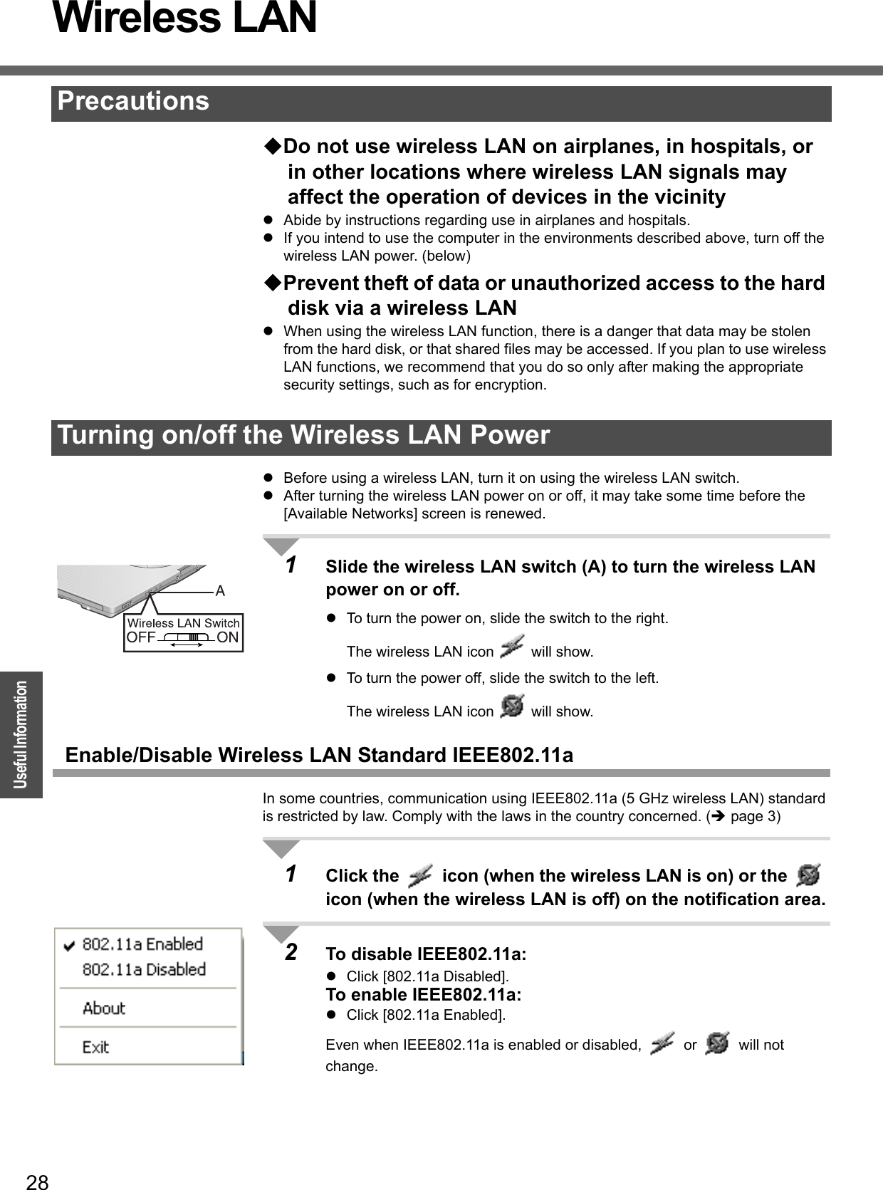 28OperationUseful InformationWireless LAN Do not use wireless LAN on airplanes, in hospitals, or in other locations where wireless LAN signals may affect the operation of devices in the vicinityzAbide by instructions regarding use in airplanes and hospitals.zIf you intend to use the computer in the environments described above, turn off the wireless LAN power. (below)Prevent theft of data or unauthorized access to the hard disk via a wireless LANzWhen using the wireless LAN function, there is a danger that data may be stolen from the hard disk, or that shared files may be accessed. If you plan to use wireless LAN functions, we recommend that you do so only after making the appropriate security settings, such as for encryption.zBefore using a wireless LAN, turn it on using the wireless LAN switch.zAfter turning the wireless LAN power on or off, it may take some time before the [Available Networks] screen is renewed.1Slide the wireless LAN switch (A) to turn the wireless LAN power on or off. zTo turn the power on, slide the switch to the right. The wireless LAN icon   will show. zTo turn the power off, slide the switch to the left. The wireless LAN icon   will show.Enable/Disable Wireless LAN Standard IEEE802.11aIn some countries, communication using IEEE802.11a (5 GHz wireless LAN) standard is restricted by law. Comply with the laws in the country concerned. (Îpage 3)1Click the   icon (when the wireless LAN is on) or the   icon (when the wireless LAN is off) on the notification area.2To disable IEEE802.11a:zClick [802.11a Disabled].To enable IEEE802.11a:zClick [802.11a Enabled].Even when IEEE802.11a is enabled or disabled,   or   will not change.PrecautionsTurning on/off the Wireless LAN Power