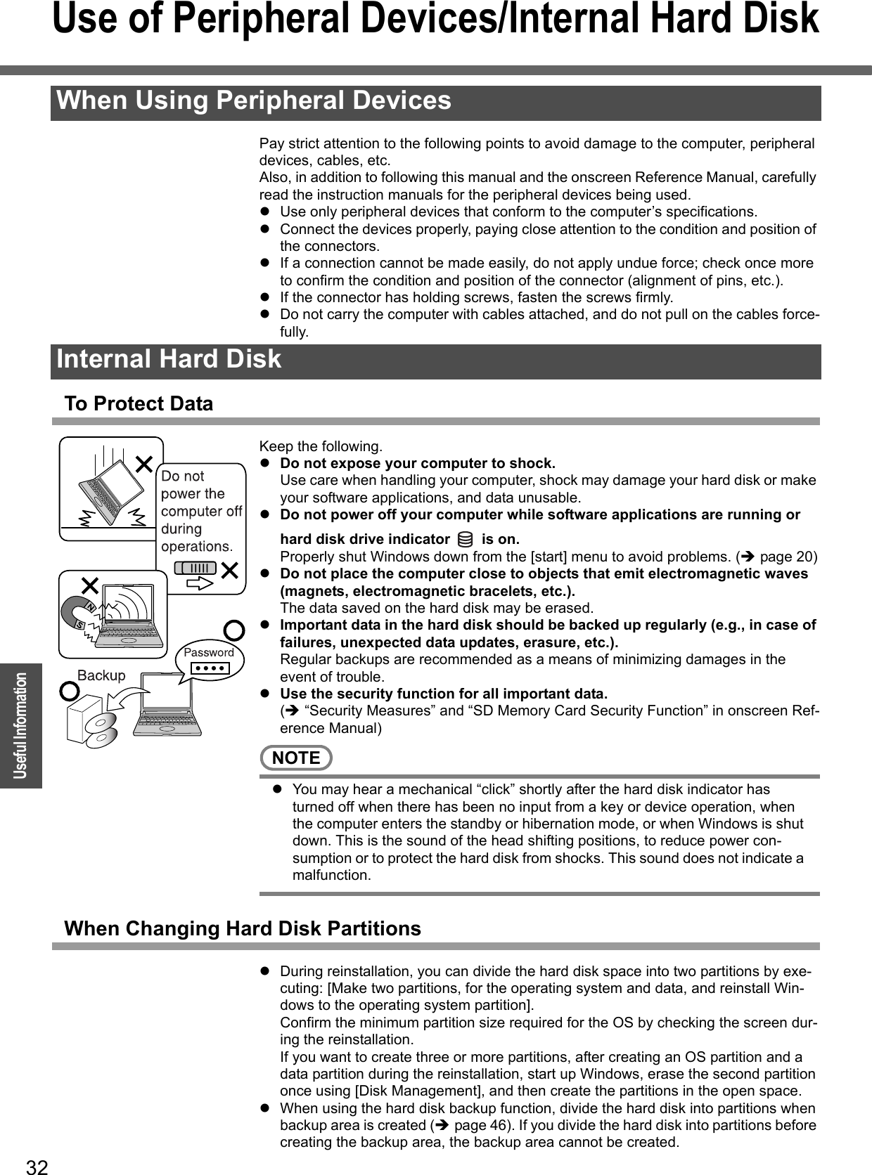 32OperationUseful InformationUse of Peripheral Devices/Internal Hard DiskPay strict attention to the following points to avoid damage to the computer, peripheral devices, cables, etc.Also, in addition to following this manual and the onscreen Reference Manual, carefully read the instruction manuals for the peripheral devices being used.zUse only peripheral devices that conform to the computer’s specifications.zConnect the devices properly, paying close attention to the condition and position of the connectors.zIf a connection cannot be made easily, do not apply undue force; check once more to confirm the condition and position of the connector (alignment of pins, etc.).zIf the connector has holding screws, fasten the screws firmly.zDo not carry the computer with cables attached, and do not pull on the cables force-fully.To Protect DataKeep the following.zDo not expose your computer to shock.Use care when handling your computer, shock may damage your hard disk or make your software applications, and data unusable.zDo not power off your computer while software applications are running or hard disk drive indicator   is on. Properly shut Windows down from the [start] menu to avoid problems. (Îpage 20)zDo not place the computer close to objects that emit electromagnetic waves (magnets, electromagnetic bracelets, etc.).The data saved on the hard disk may be erased.zImportant data in the hard disk should be backed up regularly (e.g., in case of failures, unexpected data updates, erasure, etc.).Regular backups are recommended as a means of minimizing damages in the event of trouble.zUse the security function for all important data.(Î “Security Measures” and “SD Memory Card Security Function” in onscreen Ref-erence Manual)NOTEzYou may hear a mechanical “click” shortly after the hard disk indicator has turned off when there has been no input from a key or device operation, when the computer enters the standby or hibernation mode, or when Windows is shut down. This is the sound of the head shifting positions, to reduce power con-sumption or to protect the hard disk from shocks. This sound does not indicate a malfunction. When Changing Hard Disk PartitionszDuring reinstallation, you can divide the hard disk space into two partitions by exe-cuting: [Make two partitions, for the operating system and data, and reinstall Win-dows to the operating system partition].Confirm the minimum partition size required for the OS by checking the screen dur-ing the reinstallation.If you want to create three or more partitions, after creating an OS partition and a data partition during the reinstallation, start up Windows, erase the second partition once using [Disk Management], and then create the partitions in the open space.zWhen using the hard disk backup function, divide the hard disk into partitions when backup area is created (Îpage 46). If you divide the hard disk into partitions before creating the backup area, the backup area cannot be created.When Using Peripheral DevicesInternal Hard Disk