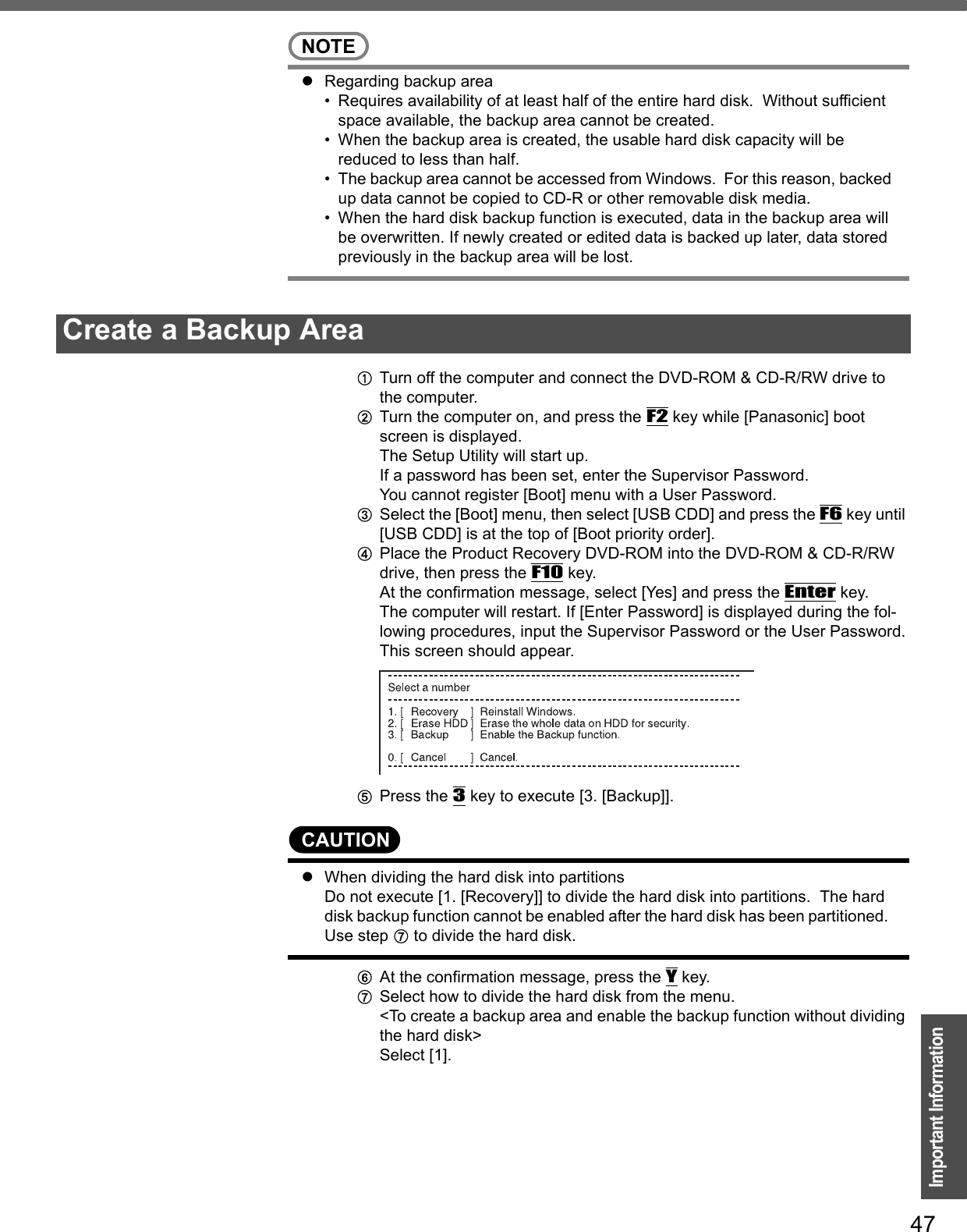 47Important InformationNOTEzRegarding backup area• Requires availability of at least half of the entire hard disk.  Without sufficient space available, the backup area cannot be created.• When the backup area is created, the usable hard disk capacity will be reduced to less than half.• The backup area cannot be accessed from Windows.  For this reason, backed up data cannot be copied to CD-R or other removable disk media.• When the hard disk backup function is executed, data in the backup area will be overwritten. If newly created or edited data is backed up later, data stored previously in the backup area will be lost.ATurn off the computer and connect the DVD-ROM &amp; CD-R/RW drive to the computer.BTurn the computer on, and press the F2 key while [Panasonic] boot screen is displayed.The Setup Utility will start up.If a password has been set, enter the Supervisor Password.You cannot register [Boot] menu with a User Password.CSelect the [Boot] menu, then select [USB CDD] and press the F6 key until [USB CDD] is at the top of [Boot priority order].DPlace the Product Recovery DVD-ROM into the DVD-ROM &amp; CD-R/RW drive, then press the F10 key.At the confirmation message, select [Yes] and press the Enter key.The computer will restart. If [Enter Password] is displayed during the fol-lowing procedures, input the Supervisor Password or the User Password.This screen should appear.EPress the 3 key to execute [3. [Backup]].CAUTIONzWhen dividing the hard disk into partitions Do not execute [1. [Recovery]] to divide the hard disk into partitions.  The hard disk backup function cannot be enabled after the hard disk has been partitioned.  Use step G to divide the hard disk.FAt the confirmation message, press the Y key.GSelect how to divide the hard disk from the menu.&lt;To create a backup area and enable the backup function without dividing the hard disk&gt;Select [1].Create a Backup Area