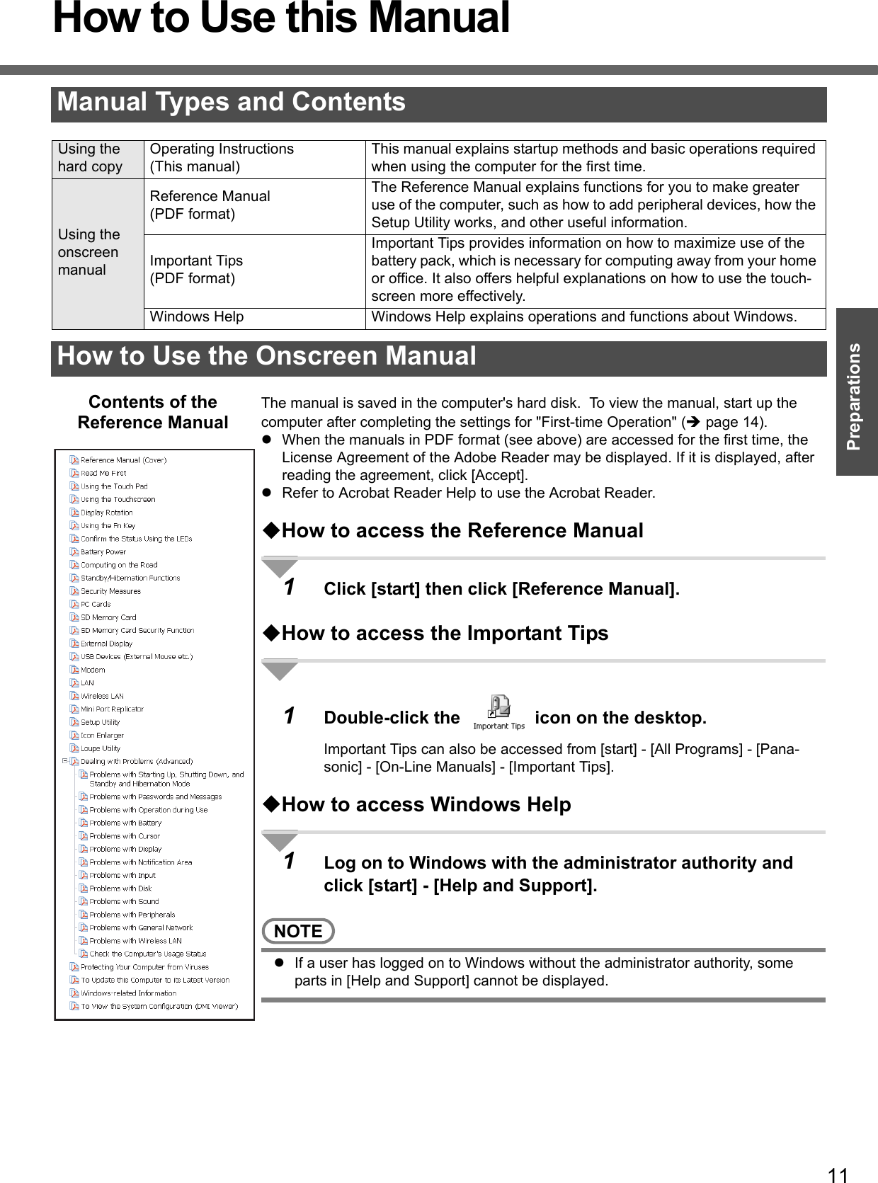 11PreparationsGetting StartedHow to Use this ManualThe manual is saved in the computer&apos;s hard disk.  To view the manual, start up the computer after completing the settings for &quot;First-time Operation&quot; (Îpage 14).zWhen the manuals in PDF format (see above) are accessed for the first time, the License Agreement of the Adobe Reader may be displayed. If it is displayed, after reading the agreement, click [Accept].zRefer to Acrobat Reader Help to use the Acrobat Reader.How to access the Reference Manual1Click [start] then click [Reference Manual].How to access the Important Tips1Double-click the   icon on the desktop.Important Tips can also be accessed from [start] - [All Programs] - [Pana-sonic] - [On-Line Manuals] - [Important Tips].How to access Windows Help1Log on to Windows with the administrator authority and click [start] - [Help and Support].NOTEzIf a user has logged on to Windows without the administrator authority, some parts in [Help and Support] cannot be displayed.Manual Types and ContentsUsing the hard copyOperating Instructions(This manual)This manual explains startup methods and basic operations required when using the computer for the first time.Using the onscreen manualReference Manual(PDF format)The Reference Manual explains functions for you to make greater use of the computer, such as how to add peripheral devices, how the Setup Utility works, and other useful information. Important Tips(PDF format)Important Tips provides information on how to maximize use of the battery pack, which is necessary for computing away from your home or office. It also offers helpful explanations on how to use the touch-screen more effectively.Windows Help Windows Help explains operations and functions about Windows.How to Use the Onscreen ManualContents of the Reference Manual