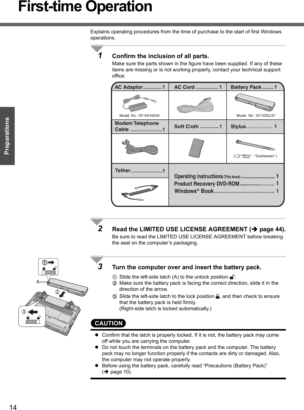 14PreparationsFirst-time OperationExplains operating procedures from the time of purchase to the start of first Windows operations.1Confirm the inclusion of all parts.Make sure the parts shown in the figure have been supplied. If any of these items are missing or is not working properly, contact your technical support office.2Read the LIMITED USE LICENSE AGREEMENT (Îpage 44).Be sure to read the LIMITED USE LICENSE AGREEMENT before breaking the seal on the computer’s packaging.3Turn the computer over and insert the battery pack.ASlide the left-side latch (A) to the unlock position  .BMake sure the battery pack is facing the correct direction, slide it in the direction of the arrow.CSlide the left-side latch to the lock position  , and then check to ensure that the battery pack is held firmly.(Right-side latch is locked automatically.)CAUTIONzConfirm that the latch is properly locked. If it is not, the battery pack may come off while you are carrying the computer.zDo not touch the terminals on the battery pack and the computer. The battery pack may no longer function properly if the contacts are dirty or damaged. Also, the computer may not operate properly.zBefore using the battery pack, carefully read “Precautions (Battery Pack)” (Îpage 10).