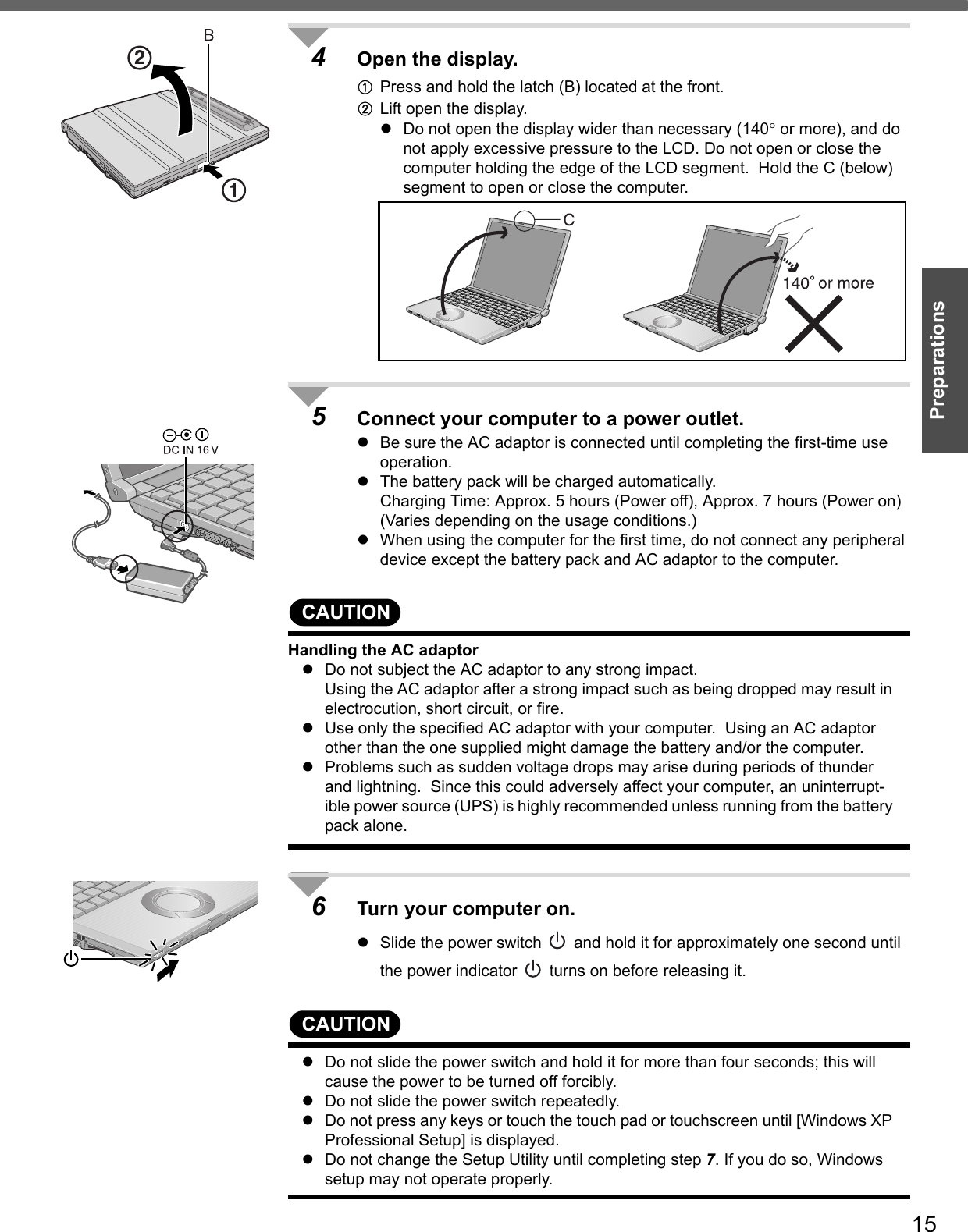 15Preparations4Open the display.APress and hold the latch (B) located at the front.BLift open the display.zDo not open the display wider than necessary (140° or more), and do not apply excessive pressure to the LCD. Do not open or close the computer holding the edge of the LCD segment.  Hold the C (below) segment to open or close the computer.5Connect your computer to a power outlet.zBe sure the AC adaptor is connected until completing the first-time use operation.zThe battery pack will be charged automatically.Charging Time: Approx. 5 hours (Power off), Approx. 7 hours (Power on) (Varies depending on the usage conditions.)zWhen using the computer for the first time, do not connect any peripheral device except the battery pack and AC adaptor to the computer.CAUTIONHandling the AC adaptorzDo not subject the AC adaptor to any strong impact.Using the AC adaptor after a strong impact such as being dropped may result in electrocution, short circuit, or fire. zUse only the specified AC adaptor with your computer.  Using an AC adaptor other than the one supplied might damage the battery and/or the computer.zProblems such as sudden voltage drops may arise during periods of thunder and lightning.  Since this could adversely affect your computer, an uninterrupt-ible power source (UPS) is highly recommended unless running from the battery pack alone.6Turn your computer on.zSlide the power switch   and hold it for approximately one second until the power indicator   turns on before releasing it.CAUTIONzDo not slide the power switch and hold it for more than four seconds; this will cause the power to be turned off forcibly.zDo not slide the power switch repeatedly.zDo not press any keys or touch the touch pad or touchscreen until [Windows XP Professional Setup] is displayed.zDo not change the Setup Utility until completing step 7. If you do so, Windows setup may not operate properly.