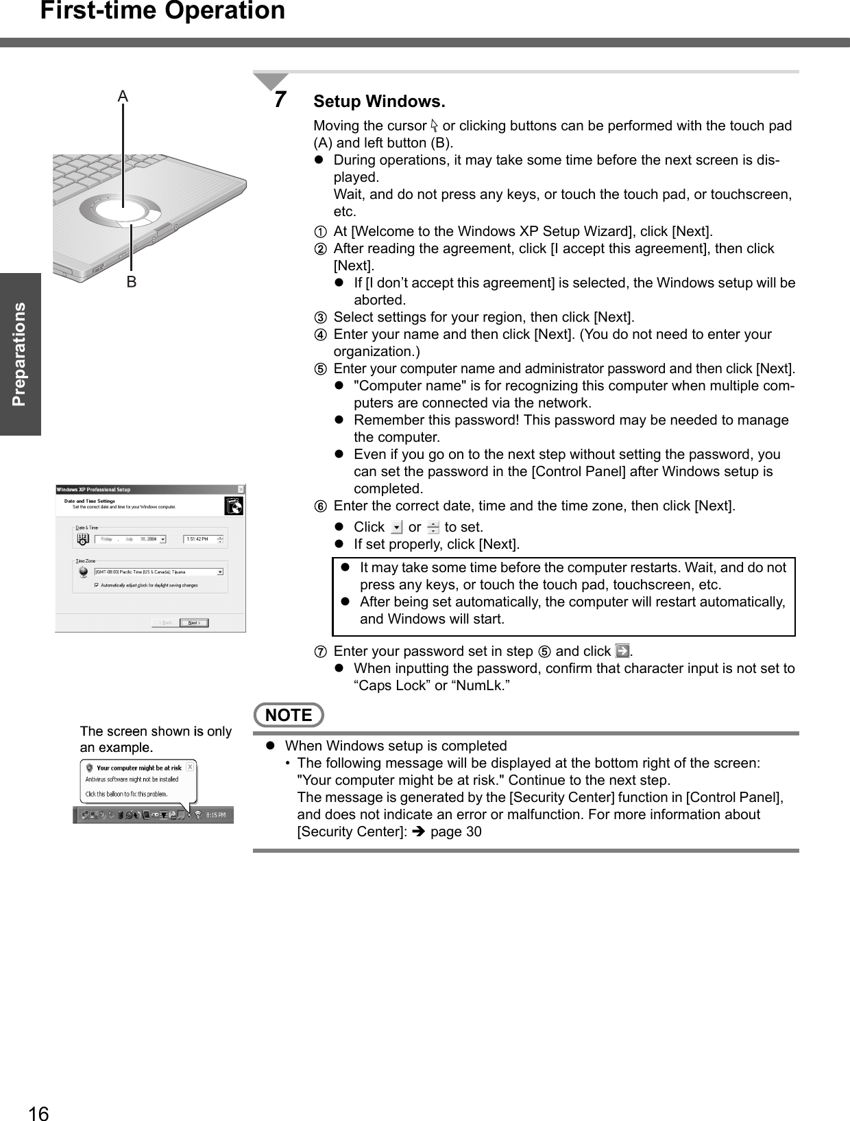 First-time Operation16Getting StartedPreparations7Setup Windows.Moving the cursor   or clicking buttons can be performed with the touch pad (A) and left button (B).zDuring operations, it may take some time before the next screen is dis-played.Wait, and do not press any keys, or touch the touch pad, or touchscreen, etc.AAt [Welcome to the Windows XP Setup Wizard], click [Next].BAfter reading the agreement, click [I accept this agreement], then click [Next].zIf [I don’t accept this agreement] is selected, the Windows setup will be aborted.CSelect settings for your region, then click [Next].DEnter your name and then click [Next]. (You do not need to enter your organization.)EEnter your computer name and administrator password and then click [Next]. z&quot;Computer name&quot; is for recognizing this computer when multiple com-puters are connected via the network.zRemember this password! This password may be needed to manage the computer.zEven if you go on to the next step without setting the password, you can set the password in the [Control Panel] after Windows setup is completed. FEnter the correct date, time and the time zone, then click [Next].zClick  or  to set.zIf set properly, click [Next].GEnter your password set in step E and click  .zWhen inputting the password, confirm that character input is not set to “Caps Lock” or “NumLk.”NOTEzWhen Windows setup is completed• The following message will be displayed at the bottom right of the screen: &quot;Your computer might be at risk.&quot; Continue to the next step.The message is generated by the [Security Center] function in [Control Panel], and does not indicate an error or malfunction. For more information about [Security Center]: Îpage 30zIt may take some time before the computer restarts. Wait, and do not press any keys, or touch the touch pad, touchscreen, etc.zAfter being set automatically, the computer will restart automatically, and Windows will start.