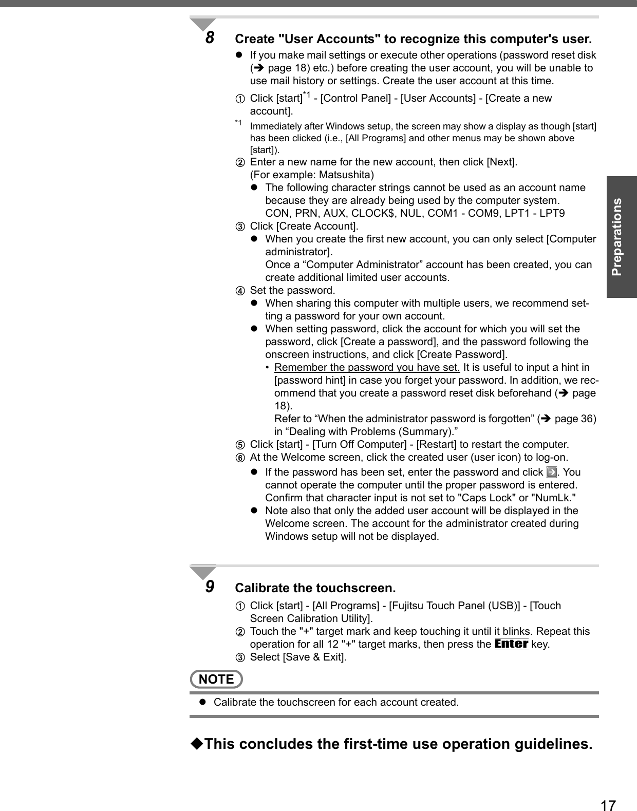 17Preparations8Create &quot;User Accounts&quot; to recognize this computer&apos;s user.zIf you make mail settings or execute other operations (password reset disk (Îpage 18) etc.) before creating the user account, you will be unable to use mail history or settings. Create the user account at this time.AClick [start]*1 - [Control Panel] - [User Accounts] - [Create a new account]. *1 Immediately after Windows setup, the screen may show a display as though [start] has been clicked (i.e., [All Programs] and other menus may be shown above [start]).BEnter a new name for the new account, then click [Next].(For example: Matsushita)zThe following character strings cannot be used as an account name because they are already being used by the computer system. CON, PRN, AUX, CLOCK$, NUL, COM1 - COM9, LPT1 - LPT9CClick [Create Account].zWhen you create the first new account, you can only select [Computer administrator].Once a “Computer Administrator” account has been created, you can create additional limited user accounts.DSet the password.zWhen sharing this computer with multiple users, we recommend set-ting a password for your own account.zWhen setting password, click the account for which you will set the password, click [Create a password], and the password following the onscreen instructions, and click [Create Password].• Remember the password you have set. It is useful to input a hint in [password hint] in case you forget your password. In addition, we rec-ommend that you create a password reset disk beforehand (Îpage 18).Refer to “When the administrator password is forgotten” (Îpage 36) in “Dealing with Problems (Summary).”EClick [start] - [Turn Off Computer] - [Restart] to restart the computer.FAt the Welcome screen, click the created user (user icon) to log-on.zIf the password has been set, enter the password and click  . You cannot operate the computer until the proper password is entered.Confirm that character input is not set to &quot;Caps Lock&quot; or &quot;NumLk.&quot; zNote also that only the added user account will be displayed in the Welcome screen. The account for the administrator created during Windows setup will not be displayed.9Calibrate the touchscreen.AClick [start] - [All Programs] - [Fujitsu Touch Panel (USB)] - [Touch Screen Calibration Utility].BTouch the &quot;+&quot; target mark and keep touching it until it blinks. Repeat this operation for all 12 &quot;+&quot; target marks, then press the Enter key.CSelect [Save &amp; Exit].NOTEzCalibrate the touchscreen for each account created.This concludes the first-time use operation guidelines.