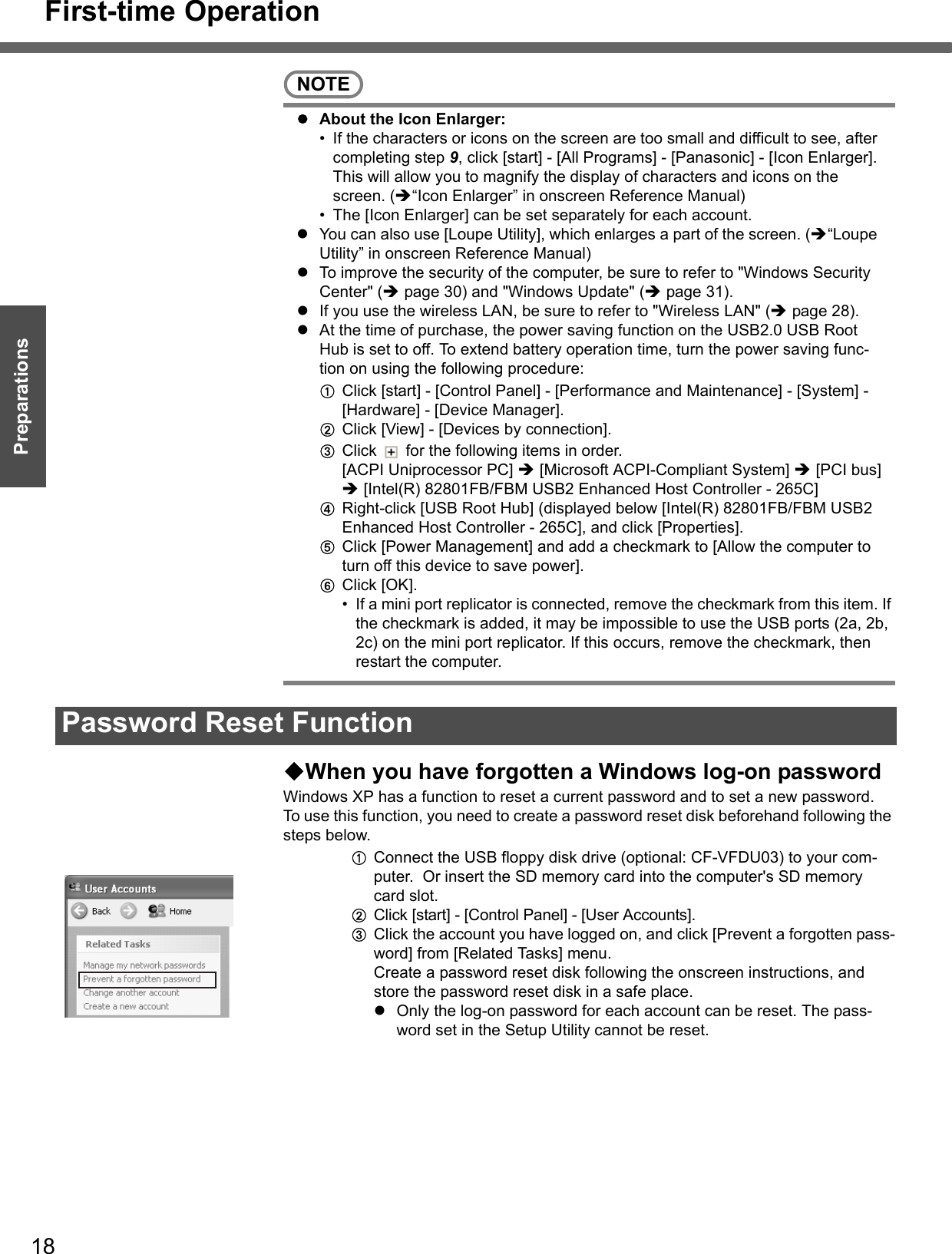 First-time Operation18Getting StartedPreparationsNOTEzAbout the Icon Enlarger:• If the characters or icons on the screen are too small and difficult to see, after completing step 9, click [start] - [All Programs] - [Panasonic] - [Icon Enlarger]. This will allow you to magnify the display of characters and icons on the screen. (Î“Icon Enlarger” in onscreen Reference Manual)• The [Icon Enlarger] can be set separately for each account.zYou can also use [Loupe Utility], which enlarges a part of the screen. (Î“Loupe Utility” in onscreen Reference Manual)zTo improve the security of the computer, be sure to refer to &quot;Windows Security Center&quot; (Îpage 30) and &quot;Windows Update&quot; (Îpage 31).zIf you use the wireless LAN, be sure to refer to &quot;Wireless LAN&quot; (Îpage 28).zAt the time of purchase, the power saving function on the USB2.0 USB Root Hub is set to off. To extend battery operation time, turn the power saving func-tion on using the following procedure: AClick [start] - [Control Panel] - [Performance and Maintenance] - [System] - [Hardware] - [Device Manager].BClick [View] - [Devices by connection].CClick   for the following items in order. [ACPI Uniprocessor PC] Î [Microsoft ACPI-Compliant System] Î [PCI bus] Î [Intel(R) 82801FB/FBM USB2 Enhanced Host Controller - 265C]DRight-click [USB Root Hub] (displayed below [Intel(R) 82801FB/FBM USB2 Enhanced Host Controller - 265C], and click [Properties].EClick [Power Management] and add a checkmark to [Allow the computer to turn off this device to save power].FClick [OK].• If a mini port replicator is connected, remove the checkmark from this item. If the checkmark is added, it may be impossible to use the USB ports (2a, 2b, 2c) on the mini port replicator. If this occurs, remove the checkmark, then restart the computer.When you have forgotten a Windows log-on passwordWindows XP has a function to reset a current password and to set a new password.To use this function, you need to create a password reset disk beforehand following the steps below.AConnect the USB floppy disk drive (optional: CF-VFDU03) to your com-puter.  Or insert the SD memory card into the computer&apos;s SD memory card slot.BClick [start] - [Control Panel] - [User Accounts].CClick the account you have logged on, and click [Prevent a forgotten pass-word] from [Related Tasks] menu.Create a password reset disk following the onscreen instructions, and store the password reset disk in a safe place.zOnly the log-on password for each account can be reset. The pass-word set in the Setup Utility cannot be reset.Password Reset Function