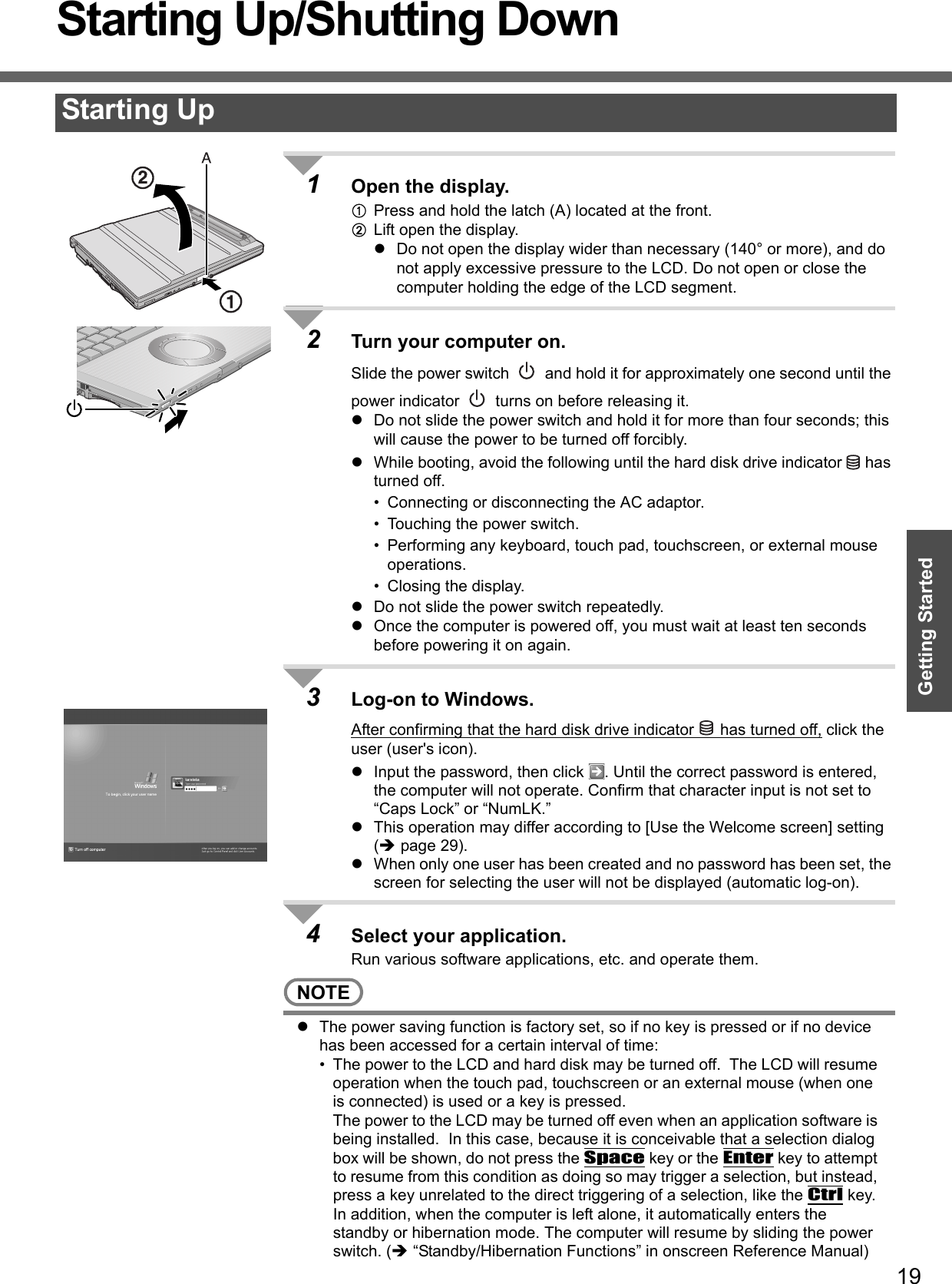 19Getting StartedStarting Up/Shutting Down1Open the display.APress and hold the latch (A) located at the front.BLift open the display.zDo not open the display wider than necessary (140° or more), and do not apply excessive pressure to the LCD. Do not open or close the computer holding the edge of the LCD segment. 2Turn your computer on.Slide the power switch   and hold it for approximately one second until the power indicator   turns on before releasing it.zDo not slide the power switch and hold it for more than four seconds; this will cause the power to be turned off forcibly.zWhile booting, avoid the following until the hard disk drive indicator   has turned off.• Connecting or disconnecting the AC adaptor.• Touching the power switch.• Performing any keyboard, touch pad, touchscreen, or external mouse operations.• Closing the display.zDo not slide the power switch repeatedly.zOnce the computer is powered off, you must wait at least ten seconds before powering it on again.3Log-on to Windows.After confirming that the hard disk drive indicator   has turned off, click the user (user&apos;s icon).zInput the password, then click  . Until the correct password is entered, the computer will not operate. Confirm that character input is not set to “Caps Lock” or “NumLK.” zThis operation may differ according to [Use the Welcome screen] setting (Îpage 29).zWhen only one user has been created and no password has been set, the screen for selecting the user will not be displayed (automatic log-on).4Select your application.Run various software applications, etc. and operate them.NOTEzThe power saving function is factory set, so if no key is pressed or if no device has been accessed for a certain interval of time:• The power to the LCD and hard disk may be turned off.  The LCD will resume operation when the touch pad, touchscreen or an external mouse (when one is connected) is used or a key is pressed.The power to the LCD may be turned off even when an application software is being installed.  In this case, because it is conceivable that a selection dialog box will be shown, do not press the Space key or the Enter key to attempt to resume from this condition as doing so may trigger a selection, but instead, press a key unrelated to the direct triggering of a selection, like the Ctrl key.In addition, when the computer is left alone, it automatically enters the standby or hibernation mode. The computer will resume by sliding the power switch. (Î “Standby/Hibernation Functions” in onscreen Reference Manual)Starting Up