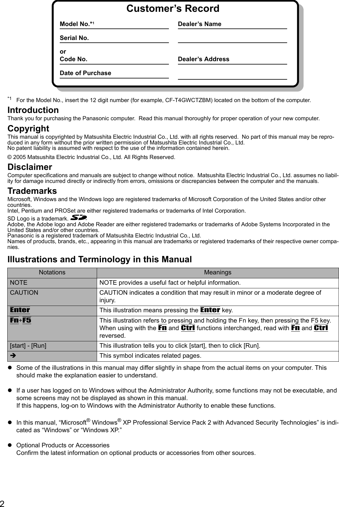 2*1 For the Model No., insert the 12 digit number (for example, CF-T4GWCTZBM) located on the bottom of the computer.IntroductionThank you for purchasing the Panasonic computer.  Read this manual thoroughly for proper operation of your new computer.CopyrightThis manual is copyrighted by Matsushita Electric Industrial Co., Ltd. with all rights reserved.  No part of this manual may be repro-duced in any form without the prior written permission of Matsushita Electric Industrial Co., Ltd.No patent liability is assumed with respect to the use of the information contained herein.© 2005 Matsushita Electric Industrial Co., Ltd. All Rights Reserved.DisclaimerComputer specifications and manuals are subject to change without notice.  Matsushita Electric Industrial Co., Ltd. assumes no liabil-ity for damage incurred directly or indirectly from errors, omissions or discrepancies between the computer and the manuals.TrademarksMicrosoft, Windows and the Windows logo are registered trademarks of Microsoft Corporation of the United States and/or other countries.Intel, Pentium and PROSet are either registered trademarks or trademarks of Intel Corporation.SD Logo is a trademark. Adobe, the Adobe logo and Adobe Reader are either registered trademarks or trademarks of Adobe Systems Incorporated in the United States and/or other countries.Panasonic is a registered trademark of Matsushita Electric Industrial Co., Ltd.Names of products, brands, etc., appearing in this manual are trademarks or registered trademarks of their respective owner compa-nies.Illustrations and Terminology in this ManualzSome of the illustrations in this manual may differ slightly in shape from the actual items on your computer. This should make the explanation easier to understand.zIf a user has logged on to Windows without the Administrator Authority, some functions may not be executable, and some screens may not be displayed as shown in this manual.If this happens, log-on to Windows with the Administrator Authority to enable these functions.zIn this manual, “Microsoft® Windows® XP Professional Service Pack 2 with Advanced Security Technologies” is indi-cated as “Windows” or “Windows XP.”zOptional Products or AccessoriesConfirm the latest information on optional products or accessories from other sources.Notations MeaningsNOTE NOTE provides a useful fact or helpful information.CAUTION CAUTION indicates a condition that may result in minor or a moderate degree of injury.EnterThis illustration means pressing the Enter key.Fn+F5This illustration refers to pressing and holding the Fn key, then pressing the F5 key.When using with the Fn and Ctrl functions interchanged, read with Fn and Ctrl reversed.[start] - [Run] This illustration tells you to click [start], then to click [Run].Î  This symbol indicates related pages.Customer’s RecordModel No.*1Serial No.orCode No.Date of PurchaseDealer’s NameDealer’s Address